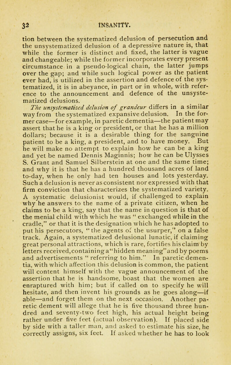 tion between the systematized delusion of persecution and the unsystematized delusion of a depressive nature is, that while the former is distinct and fixed, the latter is vague and changeable; while the former incorporates every present circumstance in a pseudo-logical chain, the latter jumps over the gap; and while such logical power as the patient ever had, is utilized in the assertion and defence of the sys- tematized, it is in abeyance, in part or in whole, with refer- ence to the announcement and defence of the unsyste- matized delusions. The unsystematized delusion of grandeur differs in a similar way from the systematized expansive delusion. In the for- mer case—for example, in paretic dementia—the patient may assert that he is a king or president, or that he has a million dollars; because it is a desirable thing for the sanguine patient to be a king, a president, and to have money. But he will make no attempt to explain how he can be a king and yet be named Dennis Maginnis; how he can be Ulysses S. Grant and Samuel Silberstein at one and the same time; and why it is that he has a hundred thousand acres of land to-day, when he only had ten houses and lots yesterday. Such a delusion is never as consistent nor expressed with that firm conviction that characterizes the systematized variety. A systematic delusionist would, if challenged to explain why he answers to the name of a private citizen, when he claims to be a king, say that the name in question is that of the menial child with which he was  exchanged while in the cradle, or that it is the designation which he has adopted to put his persecutors,  the agents oT the usurper, on a false track. Again, a systematized delusional lunatic, if claiming great personal attractions, which is rare, fortifies his claim by letters received, containing a hidden meaning and by poems and advertisements  referring to him. In paretic demen- tia, with which affection this delusion is common, the patient will content himself with the vague announcement of the assertion that he is handsome, boast that the women are enraptured with him; but if called on to specify he will hesitate, and then invent his grounds as he goes along—if able—and forget them on the next occasion. Another pa- retic dement will allege that he is five thousand three hun- dred and seventy-two feet high, his actual height being rather under five feet (actual observation). If placed side by side with a taller man, and asked to estimate his size, he correctly assigns, six feet. If asked whether he has to look