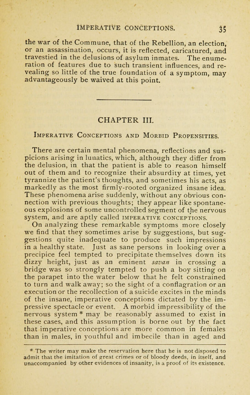 the war of the Commune, that of the Rebellion, an election, or an assassination, occurs, it is reflected, caricatured, and travestied in the delusions of asylum inmates. The enume- ration of features due to such transient influences, and re- vealing so little of the true foundation of a symptom, may advantageously be waived at this point. CHAPTER III. Imperative Conceptions and Morbid Propensities. There are certain mental phenomena, reflections and sus- picions arising in lunatics, which, although they differ from the delusion, in that the patient is able to reason himself out of them and to recognize their absurdity at times, yet tyrannize the patient's thoughts, and sometimes his acts, as markedly as the most firmly-rooted organized insane idea. These phenomena arise suddenly, without any obvious con- nection with previous thoughts; they appear like spontane- ous explosions of some uncontrolled segment of the nervous system, and are aptly called imperative conceptions. On analyzing these remarkable symptoms more closely we find that they sometimes arise by suggestions, but sug- gestions quite inadequate to produce such impressions in a healthy state. Just as sane persons in looking over a precipice feel tempted to precipitate themselves down its dizzy height, just as an eminent savan in crossing a bridge was so strongly tempted to push a boy sitting on the parapet into the water below that he felt constrained to turn and walk away; so the sight of a conflagration or an execution or the recollection of a suicide excites in the minds of the insane, imperative conceptions dictated by the im- pressive spectacle or event. A morbid impressibility of the nervous system * may be reasonably assumed to exist in these cases, and this assumption is borne out by the fact that imperative conceptions are more common in females than in males, in youthful and imbecile than in aged and * The writer may make the reservation here that he is not disposed to admit that the imitation of great crimes or of bloody deeds, in itself, and unaccompanied by other evidences of insanity, is a proof of its existence.