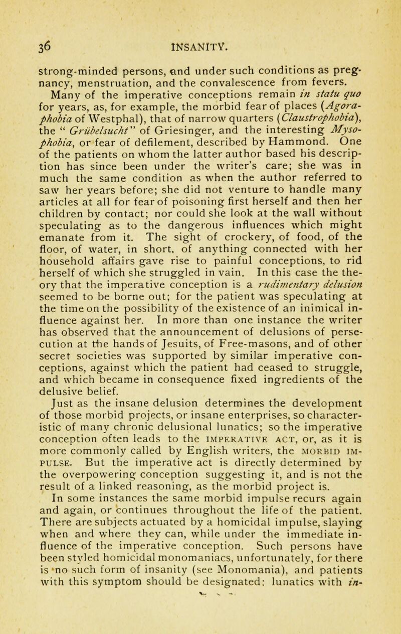 strong-minded persons, end under such conditions as preg- nancy, menstruation, and the convalescence from fevers. Many of the imperative conceptions remain in statu quo for years, as, for example, the morbid fear of places {Agora- phobia of Westphal), that of narrow quarters {Claustrophobia), the  Grubelsucht of Griesinger, and the interesting Myso- phobia, or fear of defilement, described by Hammond. One of the patients on whom the latter author based his descrip- tion has since been under the writer*s care; she was in much the same condition as when the author referred to saw her years before; she did not venture to handle many articles at all for fear of poisoning first herself and then her children by contact; nor could she look at the wall without speculating as to the dangerous influences which might emanate from it. The sight of crockery, of food, of the floor, of water, in short, of anything connected with her household affairs gave rise to painful conceptions, to rid herself of which she struggled in vain. In this case the the- ory that the imperative conception is a rudimentary delusion seemed to be borne out; for the patient was speculating at the time on the possibility of the existence of an inimical in- fluence against her. In more than one instance the writer has observed that the announcement of delusions of perse- cution at the hands of Jesuits, of Free-masons, and of other secret societies was supported by similar imperative con- ceptions, against which the patient had ceased to struggle, and which became in consequence fixed ingredients of the delusive belief. Just as the insane delusion determines the development of those morbid projects, or insane enterprises, so character- istic of many chronic delusional lunatics; so the imperative conception often leads to the imperative act, or, as it is more commonly called by English writers, the morbid im- pulse. But the imperative act is directly determined by the overpowering conception suggesting it, and is not the result of a linked reasoning, as the morbid project is. In some instances the same morbid impulse recurs again and again, or continues throughout the life of the patient. There are subjects actuated by a homicidal impulse, slaying when and where they can, while under the immediate in- fluence of the imperative conception. Such persons have been styled homicidal monomaniacs, unfortunately, for there is no such form of insanity (see Monomania), and patients with this symptom should be designated: lunatics with in-