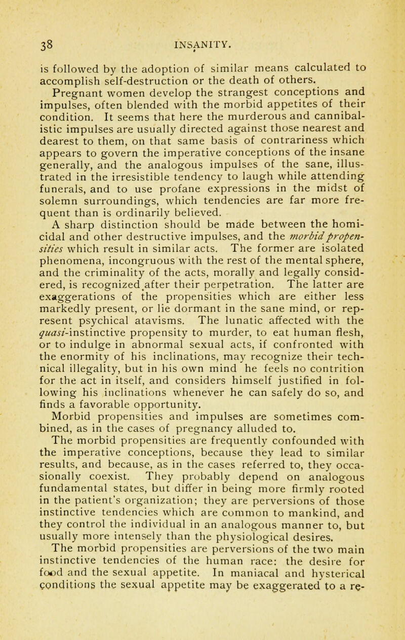 is followed by the adoption of similar means calculated to accomplish self-destruction or the death of others. Pregnant women develop the strangest conceptions and impulses, often blended with the morbid appetites of their condition. It seems that here the murderous and cannibal- istic impulses are usually directed against those nearest and dearest to them, on that same basis of contrariness which appears to govern the imperative conceptions of the insane generally, and the analogous impulses of the sane, illus- trated in the irresistible tendency to laugh while attending funerals, and to use profane expressions in the midst of solemn surroundings, which tendencies are far more fre- quent than is ordinarily believed. A sharp distinction should be made between the homi- cidal and other destructive impulses, and the morbid propen- sities which result in similar acts. The former are isolated phenomena, incongruous with the rest of the mental sphere, and the criminality of the acts, morally and legally consid- ered, is recognizedafter their perpetration. The latter are exaggerations of the propensities which are either less markedly present, or lie dormant in the sane mind, or rep- resent psychical atavisms. The lunatic affected with the ^«a«'-instinctive propensity to murder, to eat human flesh, or to indulge in abnormal sexual acts, if confronted with the enormity of his inclinations, may recognize their tech- nical illegality, but in his own mind he feels no contrition for the act in itself, and considers himself justified in fol- lowing his inclinations whenever he can safely do so, and finds a favorable opportunity. Morbid propensities and impulses are sometimes com- bined, as in the cases of pregnancy alluded to. The morbid propensities are frequently confounded with the imperative conceptions, because they lead to similar results, and because, as in the cases referred to, they occa- sionally coexist. They probably depend on analogous fundamental states, but differ in being more firmly rooted in the patient's organization; they are perversions of those instinctive tendencies which are common to mankind, and they control the individual in an analogous manner to, but usually more intensely than the physiological desires. The morbid propensities are perversions of the two main instinctive tendencies of the human race: the desire for food and the sexual appetite. In maniacal and hysterical conditions the sexual appetite may be exaggerated to a re-