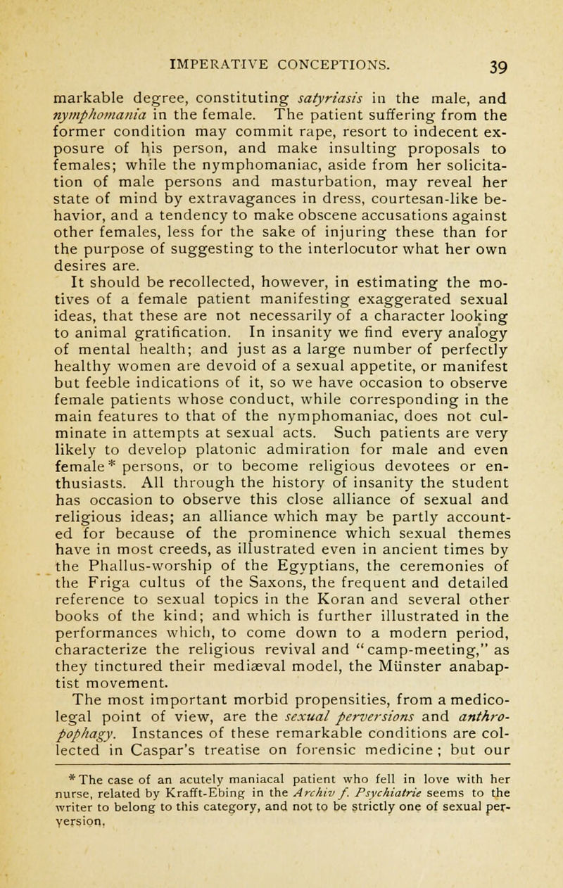 markable degree, constituting satyriasis in the male, and nymphomania in the female. The patient suffering from the former condition may commit rape, resort to indecent ex- posure of his person, and make insulting proposals to females; while the nymphomaniac, aside from her solicita- tion of male persons and masturbation, may reveal her state of mind by extravagances in dress, courtesan-like be- havior, and a tendency to make obscene accusations against other females, less for the sake of injuring these than for the purpose of suggesting to the interlocutor what her own desires are. It should be recollected, however, in estimating the mo- tives of a female patient manifesting exaggerated sexual ideas, that these are not necessarily of a character looking to animal gratification. In insanity we find every analogy of mental health; and just as a large number of perfectly healthy women are devoid of a sexual appetite, or manifest but feeble indications of it, so we have occasion to observe female patients whose conduct, while corresponding in the main features to that of the nymphomaniac, does not cul- minate in attempts at sexual acts. Such patients are very likely to develop platonic admiration for male and even female* persons, or to become religious devotees or en- thusiasts. All through the history of insanity the student has occasion to observe this close alliance of sexual and religious ideas; an alliance which may be partly account- ed for because of the prominence which sexual themes have in most creeds, as illustrated even in ancient times by the Phallus-worship of the Egyptians, the ceremonies of the Friga cultus of the Saxons, the frequent and detailed reference to sexual topics in the Koran and several other books of the kind; and which is further illustrated in the performances which, to come down to a modern period, characterize the religious revival and  camp-meeting, as they tinctured their mediaeval model, the Miinster anabap- tist movement. The most important morbid propensities, from a medico- legal point of view, are the sexual perversions and anthro- pophagy. Instances of these remarkable conditions are col- lected in Caspar's treatise on forensic medicine ; but our *The case of an acutely maniacal patient who fell in love with her nurse, related by Krafft-Ebing in the Archiv f. Psychiatric seems to the writer to belong to this category, and not to be strictly one of sexual per- version,