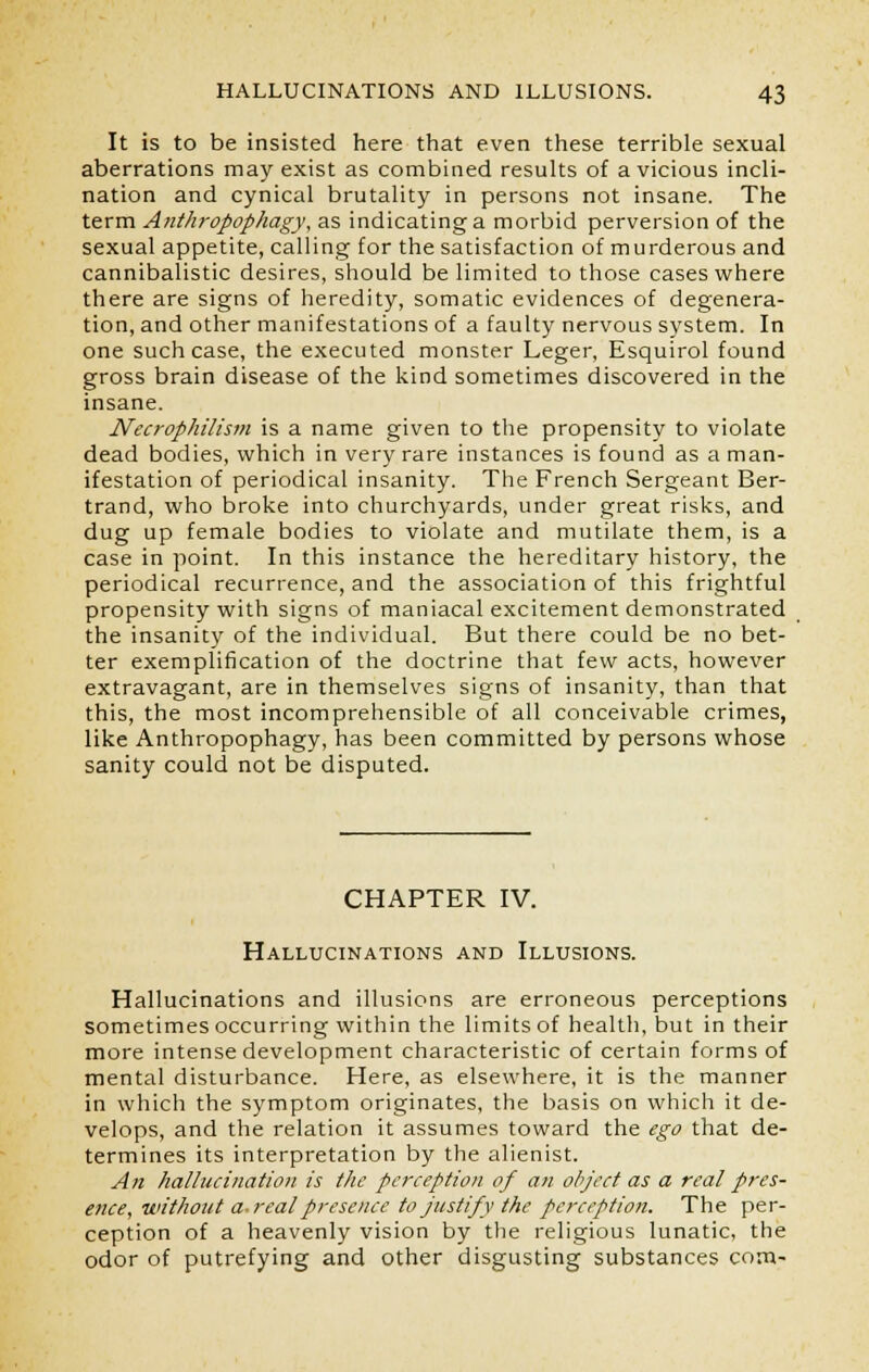 It is to be insisted here that even these terrible sexual aberrations may exist as combined results of a vicious incli- nation and cynical brutality in persons not insane. The term Anthropophagy, as indicating a morbid perversion of the sexual appetite, calling for the satisfaction of murderous and cannibalistic desires, should be limited to those cases where there are signs of heredity, somatic evidences of degenera- tion, and other manifestations of a faulty nervous system. In one such case, the executed monster Leger, Esquirol found gross brain disease of the kind sometimes discovered in the insane. Necrophilism is a name given to the propensity to violate dead bodies, which in very rare instances is found as a man- ifestation of periodical insanity. The French Sergeant Ber- trand, who broke into churchyards, under great risks, and dug up female bodies to violate and mutilate them, is a case in point. In this instance the hereditary history, the periodical recurrence, and the association of this frightful propensity with signs of maniacal excitement demonstrated the insanity of the individual. But there could be no bet- ter exemplification of the doctrine that few acts, however extravagant, are in themselves signs of insanity, than that this, the most incomprehensible of all conceivable crimes, like Anthropophagy, has been committed by persons whose sanity could not be disputed. CHAPTER IV. Hallucinations and Illusions. Hallucinations and illusions are erroneous perceptions sometimes occurring within the limits of health, but in their more intense development characteristic of certain forms of mental disturbance. Here, as elsewhere, it is the manner in which the symptom originates, the basis on which it de- velops, and the relation it assumes toward the ego that de- termines its interpretation by the alienist. An hallucination is the perception of an object as a real pres- ence, without a. real presence to justify the perception. The per- ception of a heavenly vision by the religious lunatic, the odor of putrefying and other disgusting substances com-