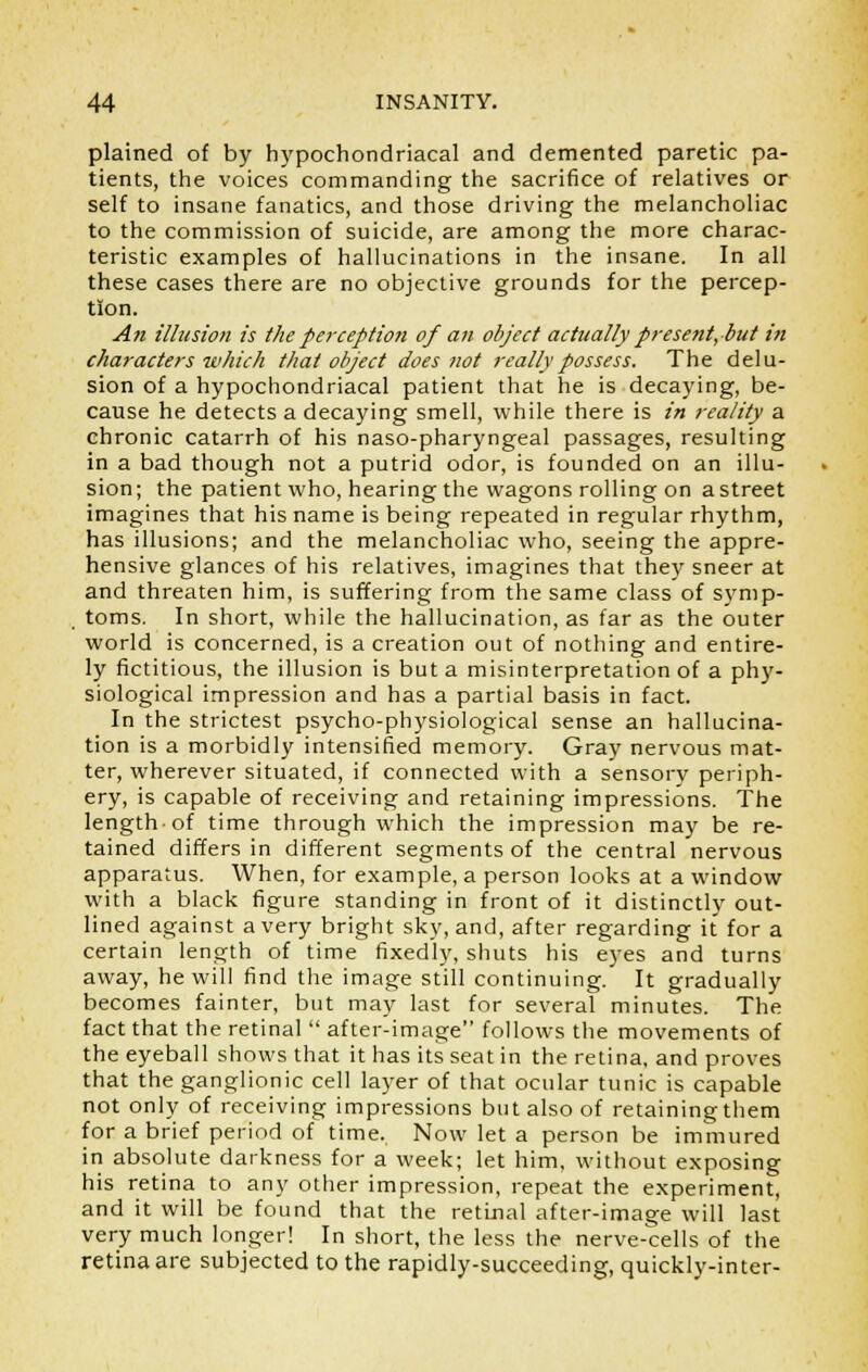 plained of by hypochondriacal and demented paretic pa- tients, the voices commanding the sacrifice of relatives or self to insane fanatics, and those driving the melancholiac to the commission of suicide, are among the more charac- teristic examples of hallucinations in the insane. In all these cases there are no objective grounds for the percep- tion. An illusion is the perception of an object actually present, but in characters which that object does not really possess. The delu- sion of a hypochondriacal patient that he is decaying, be- cause he detects a decaying smell, while there is in reality a chronic catarrh of his naso-pharyngeal passages, resulting in a bad though not a putrid odor, is founded on an illu- sion; the patient who, hearing the wagons rolling on a street imagines that his name is being repeated in regular rhythm, has illusions; and the melancholiac who, seeing the appre- hensive glances of his relatives, imagines that they sneer at and threaten him, is suffering from the same class of symp- toms. In short, while the hallucination, as far as the outer world is concerned, is a creation out of nothing and entire- ly fictitious, the illusion is but a misinterpretation of a phy- siological impression and has a partial basis in fact. In the strictest psycho-physiological sense an hallucina- tion is a morbidly intensified memory. Gray nervous mat- ter, wherever situated, if connected with a sensory periph- ery, is capable of receiving and retaining impressions. The length-of time through which the impression may be re- tained differs in different segments of the central nervous apparatus. When, for example, a person looks at a window with a black figure standing in front of it distinctly out- lined against a very bright sky, and, after regarding it for a certain length of time fixedly, shuts his eyes and turns away, he will find the image still continuing. It gradually becomes fainter, but may last for several minutes. The fact that the retinal  after-image follows the movements of the eyeball shows that it has its seat in the retina, and proves that the ganglionic cell layer of that ocular tunic is capable not only of receiving impressions but also of retaining them for a brief period of time. Now let a person be immured in absolute darkness for a week; let him, without exposing his retina to any other impression, repeat the experiment, and it will be found that the retinal after-image will last very much longer! In short, the less the nerve-cells of the retina are subjected to the rapidly-succeeding, quickly-inter-