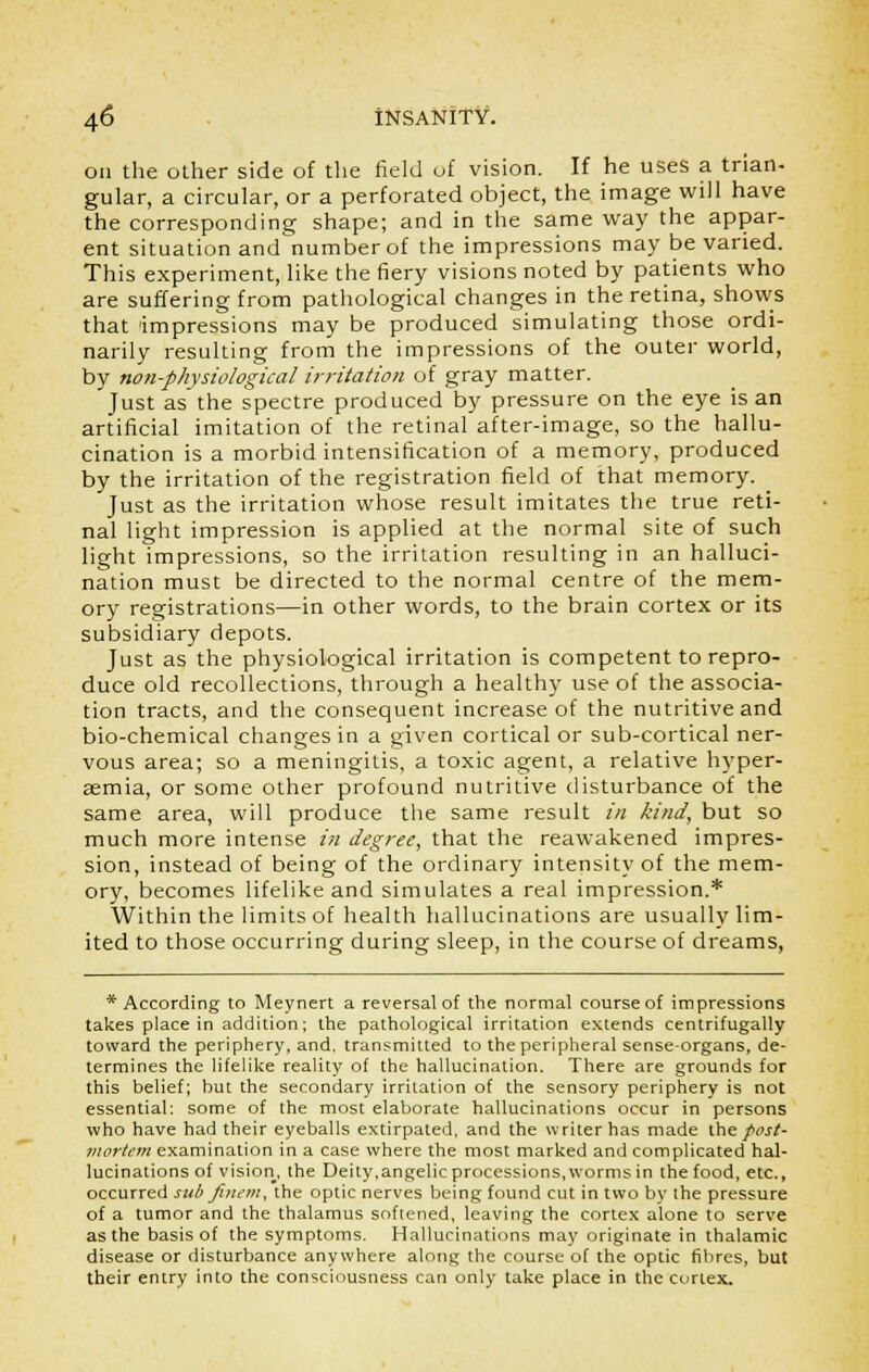 on the other side of the field of vision. If he uses a trian- gular, a circular, or a perforated object, the image will have the corresponding shape; and in the same way the appar- ent situation and number of the impressions may be varied. This experiment, like the fiery visions noted by patients who are suffering from pathological changes in the retina, shows that impressions may be produced simulating those ordi- narily resulting from the impressions of the outer world, by non-physiological irritation of gray matter. Just as the spectre produced by pressure on the eye is an artificial imitation of the retinal after-image, so the hallu- cination is a morbid intensification of a memory, produced by the irritation of the registration field of that memory. Just as the irritation whose result imitates the true reti- nal light impression is applied at the normal site of such light impressions, so the irritation resulting in an halluci- nation must be directed to the normal centre of the mem- ory registrations—in other words, to the brain cortex or its subsidiary depots. Just as the physiological irritation is competent to repro- duce old recollections, through a healthy use of the associa- tion tracts, and the consequent increase of the nutritive and bio-chemical changes in a given cortical or sub-cortical ner- vous area; so a meningitis, a toxic agent, a relative hyper- semia, or some other profound nutritive disturbance of the same area, will produce the same result in kind, but so much more intense in degree, that the reawakened impres- sion, instead of being of the ordinary intensity of the mem- ory, becomes lifelike and simulates a real impression.* Within the limits of health hallucinations are usually lim- ited to those occurring during sleep, in the course of dreams, * According to Meynert a reversal of the normal course of impressions takes place in addition; the pathological irritation extends centrifugally toward the periphery, and. transmitted to the peripheral sense-organs, de- termines the lifelike reality of the hallucination. There are grounds for this belief; but the secondary irritation of the sensory periphery is not essential; some of the most elaborate hallucinations occur in persons who have had their eyeballs extirpated, and the writer has made the post- mortem examination in a case where the most marked and complicated hal- lucinations of vision, the Deity,angelic processions, worms in the food, etc., occurred sub fineni, the optic nerves being found cut in two by the pressure of a tumor and the thalamus softened, leaving the cortex alone to serve as the basis of the symptoms. Hallucinations may originate in thalamic disease or disturbance anywhere along the course of the optic fibres, but their entry into the consciousness can only take place in the cortex.