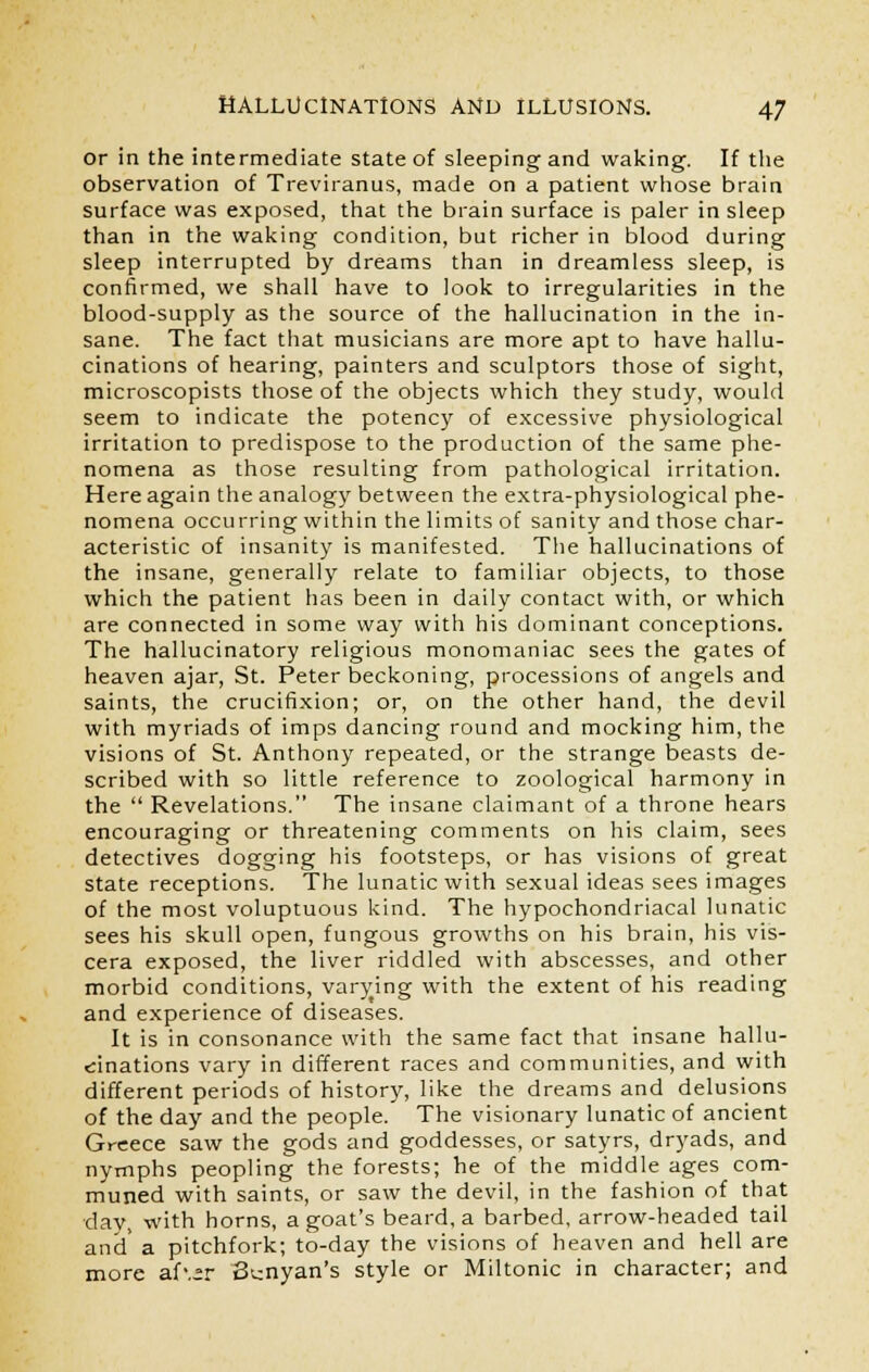 or in the intermediate state of sleeping and waking. If the observation of Treviranus, made on a patient whose brain surface was exposed, that the brain surface is paler in sleep than in the waking condition, but richer in blood during sleep interrupted by dreams than in dreamless sleep, is confirmed, we shall have to look to irregularities in the blood-supply as the source of the hallucination in the in- sane. The fact that musicians are more apt to have hallu- cinations of hearing, painters and sculptors those of sight, microscopists those of the objects which they study, would seem to indicate the potency of excessive physiological irritation to predispose to the production of the same phe- nomena as those resulting from pathological irritation. Here again the analogy between the extra-physiological phe- nomena occurring within the limits of sanity and those char- acteristic of insanity is manifested. The hallucinations of the insane, generally relate to familiar objects, to those which the patient has been in daily contact with, or which are connected in some way with his dominant conceptions. The hallucinatory religious monomaniac sees the gates of heaven ajar, St. Peter beckoning, processions of angels and saints, the crucifixion; or, on the other hand, the devil with myriads of imps dancing round and mocking him, the visions of St. Anthony repeated, or the strange beasts de- scribed with so little reference to zoological harmony in the  Revelations. The insane claimant of a throne hears encouraging or threatening comments on his claim, sees detectives dogging his footsteps, or has visions of great state receptions. The lunatic with sexual ideas sees images of the most voluptuous kind. The hypochondriacal lunatic sees his skull open, fungous growths on his brain, his vis- cera exposed, the liver riddled with abscesses, and other morbid conditions, varying with the extent of his reading and experience of diseases. It is in consonance with the same fact that insane hallu- cinations vary in different races and communities, and with different periods of history, like the dreams and delusions of the day and the people. The visionary lunatic of ancient Greece saw the gods and goddesses, or satyrs, dryads, and nymphs peopling the forests; he of the middle ages com- muned with saints, or saw the devil, in the fashion of that day, with horns, a goat's beard, a barbed, arrow-headed tail and a pitchfork; to-day the visions of heaven and hell are more af\°r Banyan's style or Miltonic in character; and