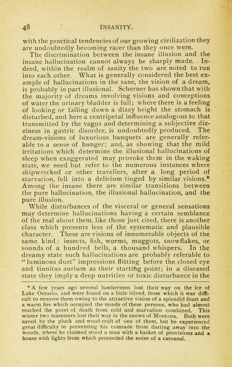 with the practical tendencies of our growing civilization they are undoubtedly becoming rarer than they once were. The discrimination between the insane illusion and the insane hallucination cannot always be sharply made. In- deed, within the realm of sanity the two are noted to run into each other. What is generally considered the best ex- ample of hallucinations in the sane, the vision of a dream, is probably in part illusional. Schemer has shown that with the majority of dreams involving visions and conceptions of water the urinary bladder is full; where there is a feeling of looking or falling down a dizzy height the stomach is disturbed, and here a centripetal influence analogous to that transmitted by the vagus and determining a subjective diz- ziness in gastric disorder, is undoubtedly produced. The dream-visions of luxurious banquets are generally refer- able to a sense of hunger; and, as showing that the mild irritations which determine the illusional hallucinations of sleep when exaggerated may provoke them in the waking state, we need but refer to the numerous instances where shipwrecked or other travellers, after a long period of starvation, fell into a delirium tinged by similar visions.* Among the insane there are similar transitions between the pure hallucination, the illusional hallucination, and the pure illusion. While disturbances of the visceral or general sensations may determine hallucinations having a certain semblance of the real about them, like those just cited, there is another class which presents less of the systematic and plausible character. These are visions of innumerable objects of the same kind : insects, fish, worms, maggots, snowflakes, or sounds of a hundred bells, a thousand whispers. In the dreamy state such hallucinations are probably referable to  luminous dust impressions flitting before the closed eye and tinnitus aurium as their starting point; in a diseased state they imply a deep nutritive or toxic disturbance in the *A few years ago several lumbermen lost their way on the ice of Lake Ontario, and were found on a little island, from which it was diffi- cult to remove them owing to the attractive vision of a splendid feast and a warm fire which occupied the minds of these persons, who had almost reached the point of death from cold and starvation combined. This winter two teamsters lost their way in the snows of Montana. Both were saved by the pluck and wood-craft of one of them, but he experienced great difficulty in preventing his comrade from darting away into the woods, where he claimed stood a man with a basket of provisions and a house with lights from which proceeded the noise of a carousal.