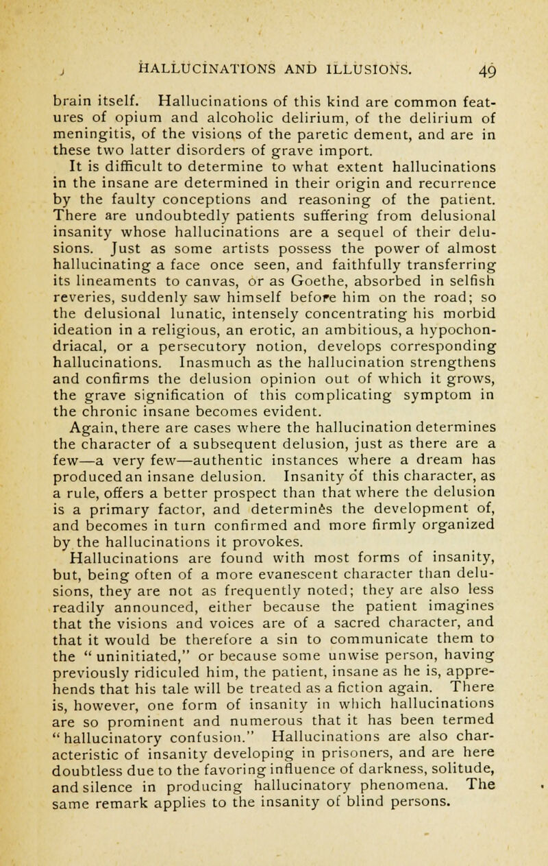 brain itself. Hallucinations of this kind are common feat- ures of opium and alcoholic delirium, of the delirium of meningitis, of the visions of the paretic dement, and are in these two latter disorders of grave import. It is difficult to determine to what extent hallucinations in the insane are determined in their origin and recurrence by the faulty conceptions and reasoning of the patient. There are undoubtedly patients suffering from delusional insanity whose hallucinations are a sequel of their delu- sions. Just as some artists possess the power of almost hallucinating a face once seen, and faithfully transferring its lineaments to canvas, or as Goethe, absorbed in selfish reveries, suddenly saw himself before him on the road; so the delusional lunatic, intensely concentrating his morbid ideation in a religious, an erotic, an ambitious, a hypochon- driacal, or a persecutory notion, develops corresponding hallucinations. Inasmuch as the hallucination strengthens and confirms the delusion opinion out of which it grows, the grave signification of this complicating symptom in the chronic insane becomes evident. Again, there are cases where the hallucination determines the character of a subsequent delusion, just as there are a few—a very few—authentic instances where a dream has produced an insane delusion. Insanity of this character, as a rule, offers a better prospect than that where the delusion is a primary factor, and determines the development of, and becomes in turn confirmed and more firmly organized by the hallucinations it provokes. Hallucinations are found with most forms of insanity, but, being often of a more evanescent character than delu- sions, they are not as frequently noted; they are also less readily announced, either because the patient imagines that the visions and voices are of a sacred character, and that it would be therefore a sin to communicate them to the  uninitiated, or because some unwise person, having previously ridiculed him, the patient, insane as he is, appre- hends that his tale will be treated as a fiction again. There is, however, one form of insanity in which hallucinations are so prominent and numerous that it has been termed hallucinatory confusion. Hallucinations are also char- acteristic of insanity developing in prisoners, and are here doubtless due to the favoring influence of darkness, solitude, and silence in producing hallucinatory phenomena. The same remark applies to the insanity of blind persons.