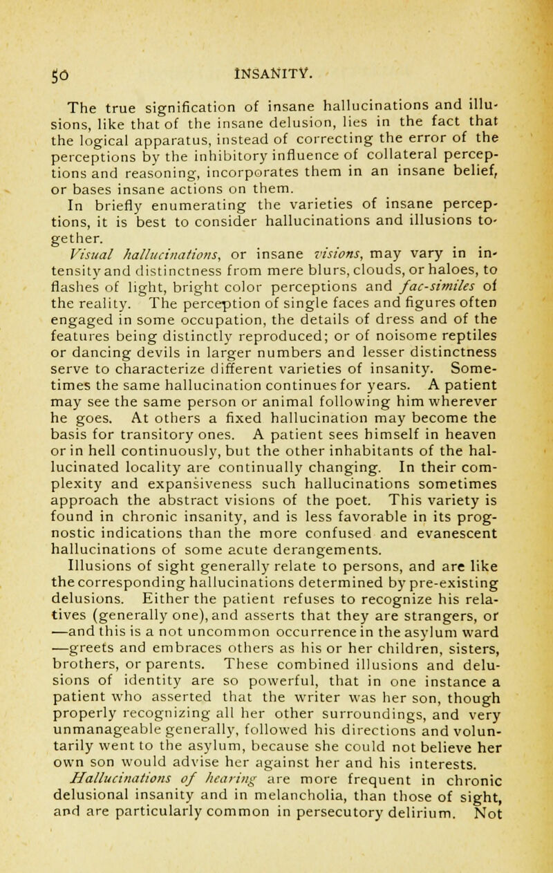 The true signification of insane hallucinations and illu- sions, like that of the insane delusion, lies in the fact that the logical apparatus, instead of correcting the error of the perceptions by the inhibitory influence of collateral percep- tions and reasoning, incorporates them in an insane belief, or bases insane actions on them. In briefly enumerating the varieties of insane percep- tions, it is best to consider hallucinations and illusions to- gether. Visual hallucinations, or insane visions, may vary in in- tensityand distinctness from mere blurs, clouds, or haloes, to flashes of light, bright color perceptions and facsimiles of the reality. The perception of single faces and figures often engaged in some occupation, the details of dress and of the features being distinctly reproduced; or of noisome reptiles or dancing devils in larger numbers and lesser distinctness serve to characterize different varieties of insanity. Some- times the same hallucination continues for years. A patient may see the same person or animal following him wherever he goes. At others a fixed hallucination may become the basis for transitory ones. A patient sees himself in heaven or in hell continuously, but the other inhabitants of the hal- lucinated locality are continually changing. In their com- plexity and expansiveness such hallucinations sometimes approach the abstract visions of the poet. This variety is found in chronic insanity, and is less favorable in its prog- nostic indications than the more confused and evanescent hallucinations of some acute derangements. Illusions of sight generally relate to persons, and are like the corresponding hallucinations determined by pre-existing delusions. Either the patient refuses to recognize his rela- tives (generally one), and asserts that they are strangers, or —and this is a not uncommon occurrence in the asylum ward —greets and embraces others as his or her children, sisters, brothers, or parents. These combined illusions and delu- sions of identity are so powerful, that in one instance a patient who asserted that the writer was her son, though properly recognizing all her other surroundings, and very unmanageable generally, followed his directions and volun- tarily went to the asylum, because she could not believe her own son would advise her against her and his interests. Hallucinations of hearing are more frequent in chronic delusional insanity and in melancholia, than those of sight, and are particularly common in persecutory delirium. Not