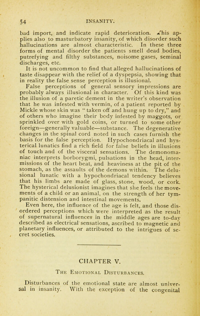 bad import, and indicate rapid deterioration, ./his ap- plies also to masturbatory insanity, of which disorder such hallucinations are almost characteristic. In these three forms of mental disorder the patients smell dead bodies, putrefying and filthy substances, noisome gases, seminal discharges, etc. It is not uncommon to find that alleged hallucinations of taste disappear with the relief of a dyspepsia, showing that in reality the false sense perception is illusional. False perceptions of general sensory impressions are probably always illusional in character. Of this kind was the illusion of a paretic dement in the writer's observation that he was infested with vermin, of a patient reported by Mickle whose skin was  taken off and hung up to dry, and of others who imagine their body infested by maggots, or sprinkled over with gold coins, or turned to some other foreign—generally valuable—substance. The degenerative changes in the spinal cord noted in such cases furnish the basis for the false perception. Hypochondriacal and hys- terical lunatics find a rich field for false beliefs in illusions of touch and of the visceral sensations. The demonoma- niac interprets borborygmi, pulsations in the head, inter- missions of the heart beat, and heaviness at the pit of the stomach, as the assaults of the demons within. The delu- sional lunatic with a hypochondriacal tendency believes that his limbs are made of glass, stone, wood, or cork. The hysterical delusionist imagines that she feels the move- ments of a child or an animal, on the strength of her tym- panitic distension and intestinal movements. Even here, the influence of the age is felt, and those dis- ordered perceptions which were interpreted as the result of supernatural influences in the middle ages are to-day described as electrical sensations, ascribed to magnetic and planetary influences, or attributed to the intrigues of se- cret societies. CHAPTER V. The Emotional Disturbances. Disturbances of the emotional state are almost univer- sal in insanity. With the exception of the congenital