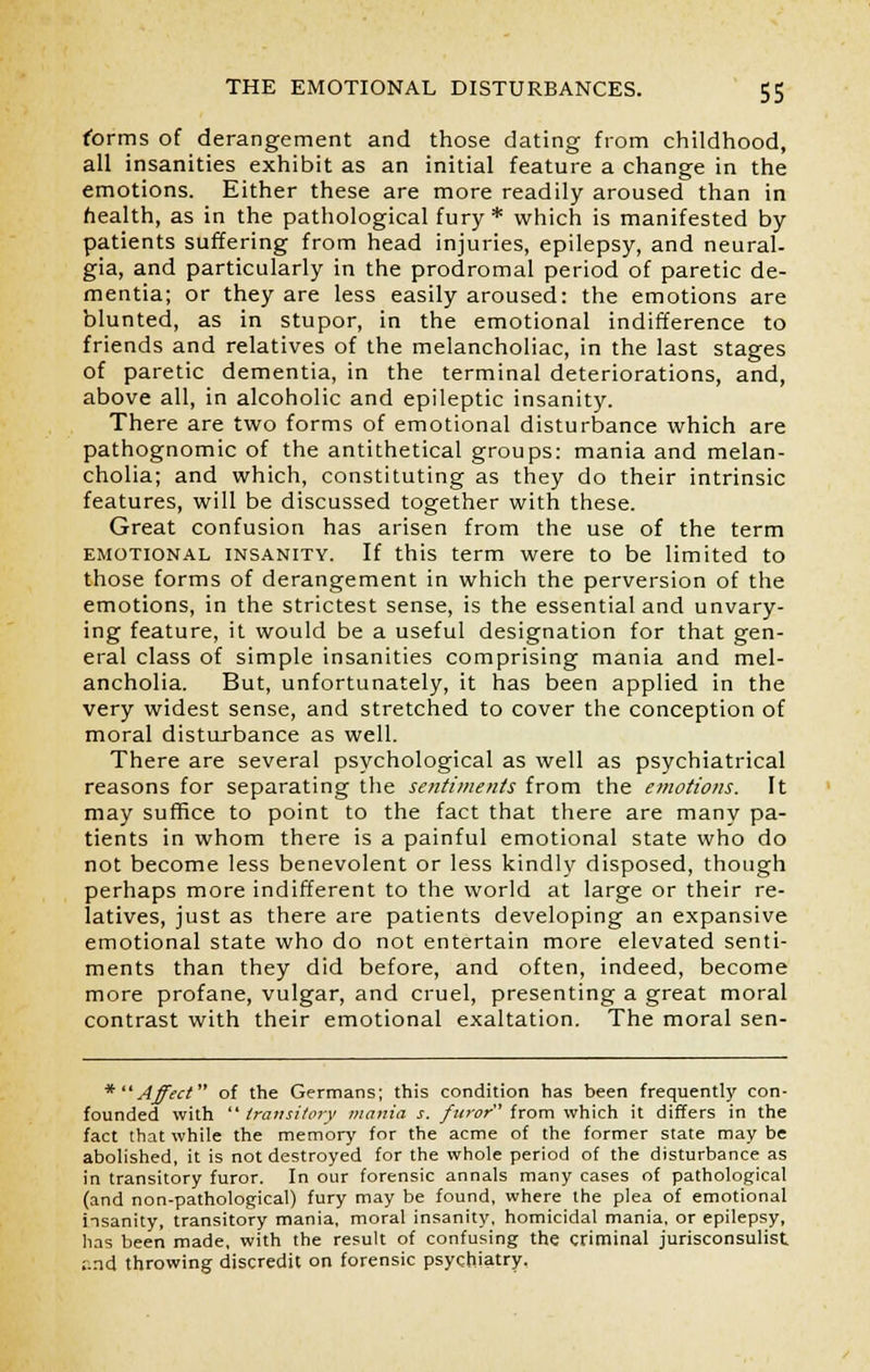 forms of derangement and those dating from childhood, all insanities exhibit as an initial feature a change in the emotions. Either these are more readily aroused than in health, as in the pathological fury* which is manifested by patients suffering from head injuries, epilepsy, and neural- gia, and particularly in the prodromal period of paretic de- mentia; or they are less easily aroused: the emotions are blunted, as in stupor, in the emotional indifference to friends and relatives of the melancholiac, in the last stages of paretic dementia, in the terminal deteriorations, and, above all, in alcoholic and epileptic insanity. There are two forms of emotional disturbance which are pathognomic of the antithetical groups: mania and melan- cholia; and which, constituting as they do their intrinsic features, will be discussed together with these. Great confusion has arisen from the use of the term emotional insanity. If this term were to be limited to those forms of derangement in which the perversion of the emotions, in the strictest sense, is the essential and unvary- ing feature, it would be a useful designation for that gen- eral class of simple insanities comprising mania and mel- ancholia. But, unfortunately, it has been applied in the very widest sense, and stretched to cover the conception of moral disturbance as well. There are several psychological as well as psychiatrical reasons for separating the sentiments from the emotions. It may suffice to point to the fact that there are many pa- tients in whom there is a painful emotional state who do not become less benevolent or less kindly disposed, though perhaps more indifferent to the world at large or their re- latives, just as there are patients developing an expansive emotional state who do not entertain more elevated senti- ments than they did before, and often, indeed, become more profane, vulgar, and cruel, presenting a great moral contrast with their emotional exaltation. The moral sen- *Affect of the Germans; this condition has been frequently con- founded with  transitory mania s. furor from which it differs in the fact that while the memory for the acme of the former state may be abolished, it is not destroyed for the whole period of the disturbance as in transitory furor. In our forensic annals many cases of pathological (and non-pathological) fury may be found, where the plea of emotional insanity, transitory mania, moral insanity, homicidal mania, or epilepsy, has been made, with the result of confusing the criminal jurisconsulist ;:nd throwing discredit on forensic psychiatry.