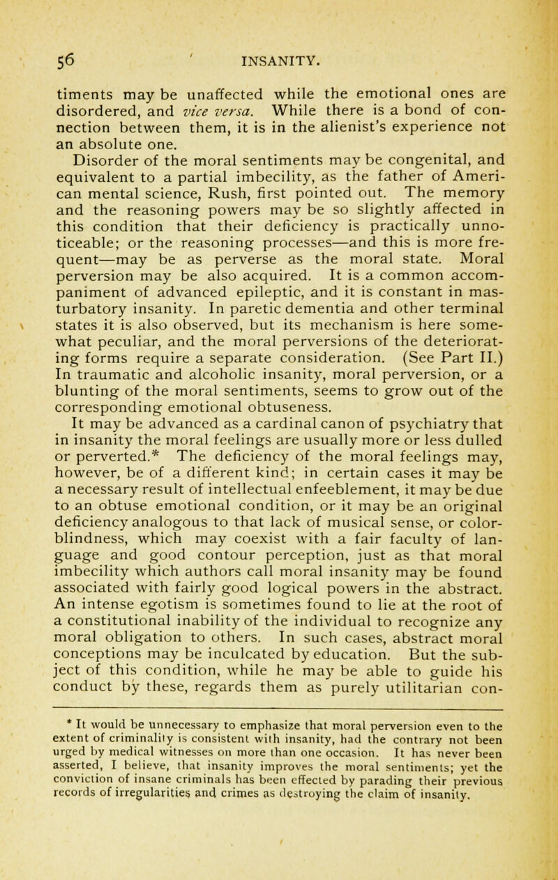 timents may be unaffected while the emotional ones are disordered, and vice versa. While there is a bond of con- nection between them, it is in the alienist's experience not an absolute one. Disorder of the moral sentiments may be congenital, and equivalent to a partial imbecility, as the father of Ameri- can mental science, Rush, first pointed out. The memory and the reasoning powers may be so slightly affected in this condition that their deficiency is practically unno- ticeable; or the reasoning processes—and this is more fre- quent—may be as perverse as the moral state. Moral perversion may be also acquired. It is a common accom- paniment of advanced epileptic, and it is constant in mas- turbatory insanity. In paretic dementia and other terminal states it is also observed, but its mechanism is here some- what peculiar, and the moral perversions of the deteriorat- ing forms require a separate consideration. (See Part II.) In traumatic and alcoholic insanity, moral perversion, or a blunting of the moral sentiments, seems to grow out of the corresponding emotional obtuseness. It may be advanced as a cardinal canon of psychiatry that in insanity the moral feelings are usually more or less dulled or perverted.* The deficiency of the moral feelings may, however, be of a different kind; in certain cases it may be a necessary result of intellectual enfeeblement, it may be due to an obtuse emotional condition, or it may be an original deficiency analogous to that lack of musical sense, or color- blindness, which may coexist with a fair faculty of lan- guage and good contour perception, just as that moral imbecility which authors call moral insanity may be found associated with fairly good logical powers in the abstract. An intense egotism is sometimes found to lie at the root of a constitutional inability of the individual to recognize any moral obligation to others. In such cases, abstract moral conceptions may be inculcated by education. But the sub- ject of this condition, while he may be able to guide his conduct by these, regards them as purely utilitarian con- * It would be unnecessary to emphasize that moral perversion even to the extent of criminality is consistent with insanity, had the contrary not been urged by medical witnesses on more than one occasion. It has never been asserted, I believe, that insanity improves the moral sentiments; yet the conviction of insane criminals has been effected by parading their previous records of irregularities and crimes as destroying the claim of insanity.