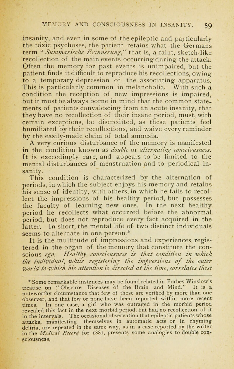 insanity, and even in some of the epileptic and particularly the toxic psychoses, the patient retains what the Germans term Summarische Erinnerung that is, a faint, sketch-like recollection of the main events occurring during the attack. Often the memory for past events is unimpaired, but the patient finds it difficult to reproduce his recollections, owing to a temporary depression of the associating apparatus. This is particularly common in melancholia. With such a condition the reception of new impressions is impaired, but it must be always borne in mind that the common state- ments of patients convalescing from an acute insanity, that they have no recollection of their insane period, must, with certain exceptions, be discredited, as these patients feel humiliated by their recollections, and waive every reminder by the easily-made claim of total amnesia. A very curious disturbance of the memory is manifested in the condition known as double or alternating consciousness. It is exceedingly rare, and appears to be limited to the mental disturbances of menstruation and to periodical in- sanity. This condition is characterized by the alternation of periods, in which the subject enjoys his memory and retains his sense of identity, with others, in which he fails to recol- lect the impressions of his healthy period, but possesses the faculty of learning new ones. In the next healthy period he recollects what occurred before the abnormal period, but does not reproduce every fact acquired in the latter. In short, the mental life of two distinct individuals seems to alternate in one person.* It is the multitude of impressions and experiences regis- tered in the organ of the memory that constitute the con- scious ego. Healthy consciousness is that condition in which the individual, while registering the impressions of the outer world to which his attention is directed at the time, correlates these * Some remarkable instances may be found related in Forbes Winslow's treatise on Obscure Diseases of the Brain and Mind. It is a noteworthy circumstance that few of these are verified by more than one observer, and that few or none have been reported within more recent times. In one case, a girl who was outraged in the morbid period revealed this fact in the next morbid period, but had no recollection of it in the intervals. The occasional observation that epileptic patients whose attacks, manifesting themselves in automatic acts or in rhyming deliria, are repeated in the same way, as in a case reported by the writer in the Medical Record for 1881, presents some analogies to double con- sciousness.