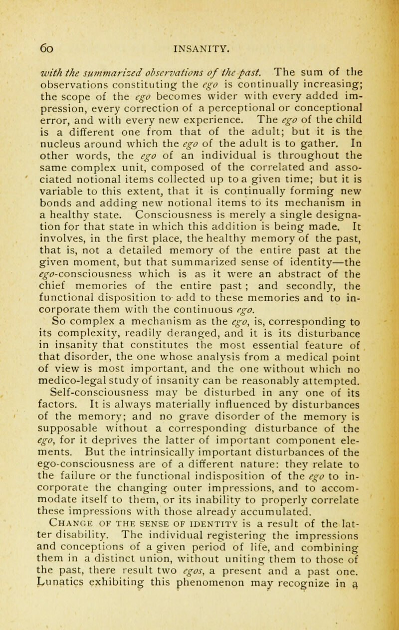 with the summarized observations of the past. The sum of the observations constituting the ego is continually increasing; the scope of the ego becomes wider with every added im- pression, every correction of a perceptional or conceptional error, and with every new experience. The ego of the child is a different one from that of the adult; but it is the nucleus around which the ego of the adult is to gather. In other words, the ego of an individual is throughout the same complex unit, composed of the correlated and asso- ciated notional items collected up to a given time; but it is variable to this extent, that it is continually forming new bonds and adding new notional items to its mechanism in a health}' state. Consciousness is merely a single designa- tion for that state in which this addition is being made. It involves, in the first place, the healthy memory of the past, that is, not a detailed memory of the entire past at the given moment, but that summarized sense of identity—the ^^-consciousness which is as it were an abstract of the chief memories of the entire past ; and secondly, the functional disposition to-add to these memories and to in- corporate them with the continuous ego. So complex a mechanism as the ego, is, corresponding to its complexity, readily deranged, and it is its disturbance in insanity that constitutes the most essential feature of that disorder, the one whose analysis from a medical point of view is most important, and the one without which no medico-legal study of insanity can be reasonably attempted. Self-consciousness may be disturbed in any one of its factors. It is always materially influenced by disturbances of the memory; and no grave disorder of the memory is supposable without a corresponding disturbance of the ego, for it deprives the latter of important component ele- ments. But the intrinsically important disturbances of the ego-consciousness are of a different nature: they relate to the failure or the functional indisposition of the ego to in- corporate the changing outer impressions, and to accom- modate itself to them, or its inability to properly correlate these impressions with those already accumulated. Change of the sense of identity is a result of the lat- ter disability. The individual registering the impressions and conceptions of a given period of life, and combining them in a distinct union, without uniting them to those of the past, there result two egos, a present and a past one. Lunatics exhibiting this phenomenon may recognize in a