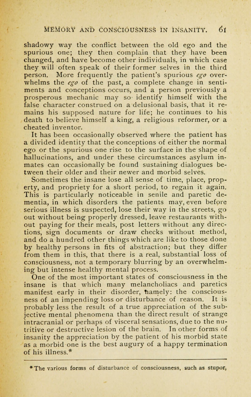 shadowy way the conflict between the old ego and the spurious one; they then complain that they have been changed, and have become other individuals, in which case they will often speak of their former selves in the third person. More frequently the patient's spurious ego over- whelms the ego of the past, a complete change in senti- ments and conceptions occurs, and a person previously a prosperous mechanic may so identify himself with the false character construed on a delusional basis, that it re- mains his supposed nature for life; he continues to his death to believe himself a king, a religious reformer, or a cheated inventor. It has been occasionally observed where the patient has a divided identity that the conceptions of either the normal ego or the spurious one rise to the surface in the shape of hallucinations, and under these circumstances asylum in- mates can occasionally be found sustaining dialogues be- tween their older and their newer and morbid selves. Sometimes the insane lose all sense of time, place, prop- erty, and propriety for a short period, to regain it again. This is particularly noticeable in senile and paretic de- mentia, in which disorders the patients may, even before serious illness is suspected, lose their way in the streets, go out without being properly dressed, leave restaurants with- out paying for their meals, post letters without any direc- tions, sign documents or draw checks without method, and do a hundred other things which are like to those done by healthy persons in fits of abstraction; but they differ from them in this, that there is a real, substantial loss of consciousness, not a temporary blurring by an overwhelm- ing but intense healthy mental process. One of the most important states of consciousness in the insane is that which many melancholiacs and paretics manifest early in their disorder, namely: the conscious- ness of an impending loss or disturbance of reason. It is probably less the result of a true appreciation of the sub- jective mental phenomena than the direct result of strange intracranial or perhaps of visceral sensations, due to the nu- tritive or destructive lesion of the brain. In other forms of insanity the appreciation by the patient of his morbid state as a morbid one is the best augury of a happy termination of his illness.* *The various forms of disturbance of consciousness, such as stupor,