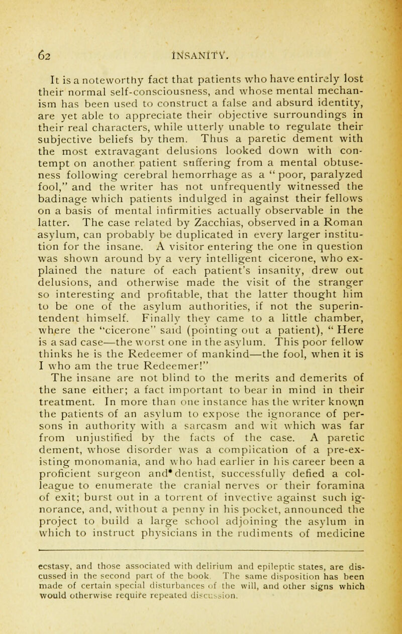 It is a noteworthy fact that patients who have entirely lost their normal self-consciousness, and whose mental mechan- ism has been used to construct a false and absurd identity, are yet able to appreciate their objective surroundings in their real characters, while utterly unable to regulate their subjective beliefs by them. Thus a paretic dement with the most extravagant delusions looked down with con- tempt on another patient suffering from a mental obtuse- ness following cerebral hemorrhage as a  poor, paralyzed fool, and the writer has not unfrequently witnessed the badinage which patients indulged in against their fellows on a basis of mental infirmities actually observable in the latter. The case related by Zacchias, observed in a Roman asylum, can probably be duplicated in every larger institu- tion for the insane. A visitor entering the one in question was shown around by a very intelligent cicerone, who ex- plained the nature of each patient's insanity, drew out delusions, and otherwise made the visit of the stranger so interesting and profitable, that the latter thought him to be one of the asylum authorities, if not the superin- tendent himself. Finally they came to a little chamber, where the cicerone said (pointing out a patient),  Here is a sad case—the worst one in the asylum. This poor fellow thinks he is the Redeemer of mankind—the fool, when it is I who am the true Redeemer! The insane are not blind to the merits and demerits of the sane either; a fact important to bear in mind in their treatment. In more than one instance has the writer know.n the patients of an asylum to expose the ignorance of per- sons in authority with a sarcasm and wit which was far from unjustified by the facts of the case. A paretic dement, whose disorder was a complication of a pre-ex- isting monomania, and who had earlier in his career been a proficient surgeon and* dentist, successfully defied a col- league to enumerate the cranial nerves or their foramina of exit; burst out in a torrent of invective against such ig- norance, and, without a penny in his pocket, announced the project to build a large school adjoining the asylum in which to instruct physicians in the rudiments of medicine ecstasy, and those associated with delirium and epileptic states, are dis- cussed in the second part of the book- The same disposition has been made of certain special disturbances of the will, and other signs which would otherwise require repeated discussion.