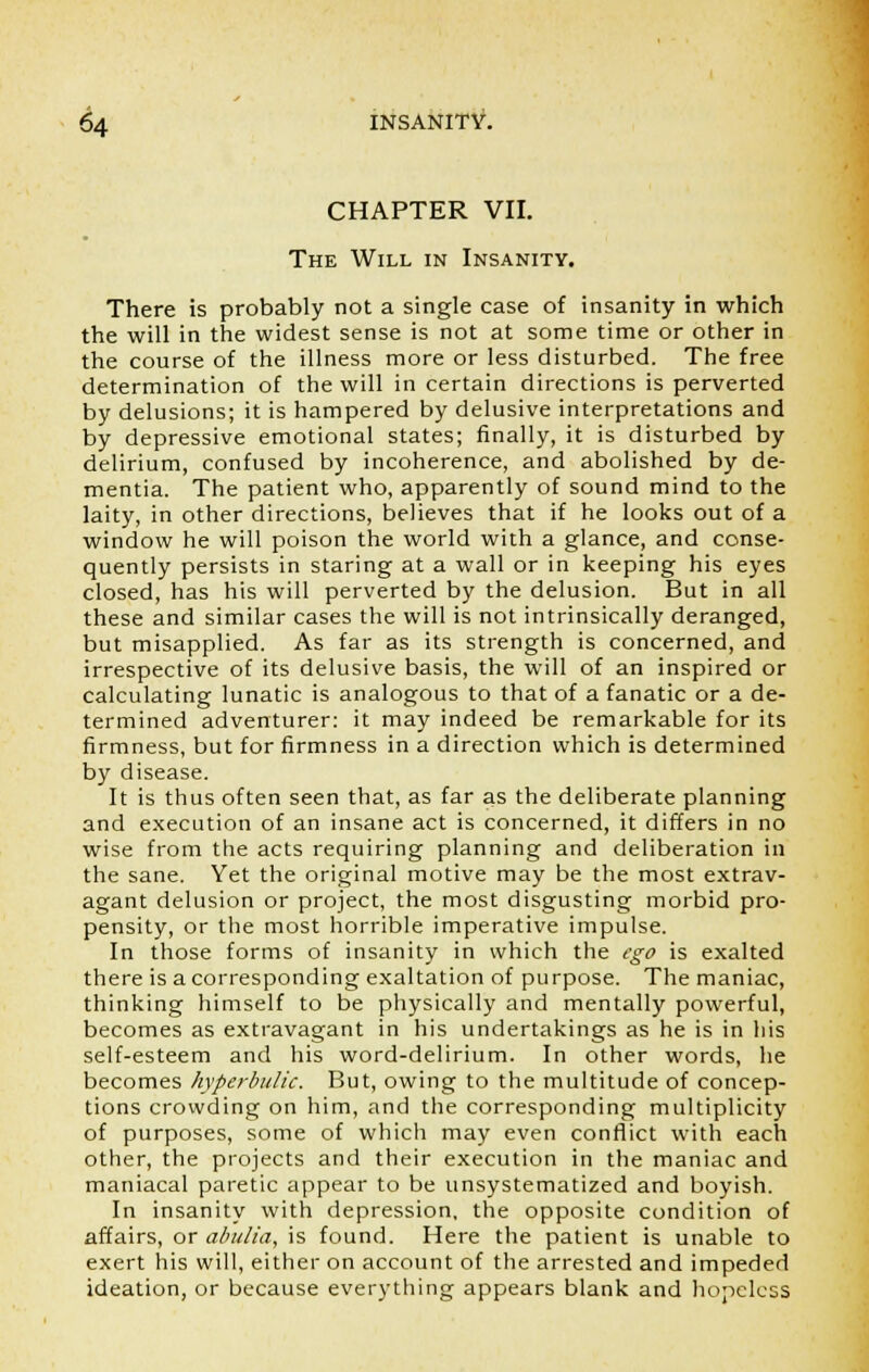 CHAPTER VII. The Will in Insanity. There is probably not a single case of insanity in which the will in the widest sense is not at some time or other in the course of the illness more or less disturbed. The free determination of the will in certain directions is perverted by delusions; it is hampered by delusive interpretations and by depressive emotional states; finally, it is disturbed by delirium, confused by incoherence, and abolished by de- mentia. The patient who, apparently of sound mind to the laity, in other directions, believes that if he looks out of a window he will poison the world with a glance, and conse- quently persists in staring at a wall or in keeping his eyes closed, has his will perverted by the delusion. But in all these and similar cases the will is not intrinsically deranged, but misapplied. As far as its strength is concerned, and irrespective of its delusive basis, the will of an inspired or calculating lunatic is analogous to that of a fanatic or a de- termined adventurer: it may indeed be remarkable for its firmness, but for firmness in a direction which is determined by disease. It is thus often seen that, as far as the deliberate planning and execution of an insane act is concerned, it differs in no wise from the acts requiring planning and deliberation in the sane. Yet the original motive may be the most extrav- agant delusion or project, the most disgusting morbid pro- pensity, or the most horrible imperative impulse. In those forms of insanity in which the ego is exalted there is a corresponding exaltation of purpose. The maniac, thinking himself to be physically and mentally powerful, becomes as extravagant in his undertakings as he is in his self-esteem and his word-delirium. In other words, he becomes hyperbulic. But, owing to the multitude of concep- tions crowding on him, and the corresponding multiplicity of purposes, some of which may even conflict with each other, the projects and their execution in the maniac and maniacal paretic appear to be unsystematized and boyish. In insanity with depression, the opposite condition of affairs, or abulia, is found. Here the patient is unable to exert his will, either on account of the arrested and impeded ideation, or because everything appears blank and hopeless