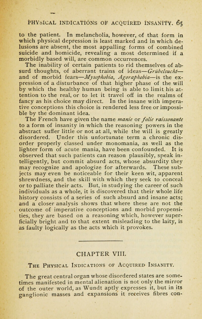 to the patient. In melancholia, however, of that form in which physical depression is least marked and in which de- lusions are absent, the most appalling forms of combined suicide and homicide, revealing a most determined if a morbidly based will, are common occurrences. The inability of certain patients to rid themselves of ab- surd thoughts, of aberrant trains of ideas—Griibelsucht— and of morbid fears—Mysophobia, Agoraphobia—is the ex- pression of a disturbance of that higher phase of the will by which the healthy human being is able to limit his at- tention to the real, or to let it travel off in the realms of fancy as his choice may direct. In the insane with impera- tive conceptions this choice is rendered less free or impossi- ble by the dominant idea. The French have given the name manie or folie raissonatite to a form of insanity in which the reasoning powers in the abstract suffer little or not at all, while the will is greatly disordered. Under this unfortunate term a chronic dis- order properly classed under monomania, as well as the lighter form of acute mania, have been confounded. It is observed that such patients can reason plausibly, speak in- telligently, but commit absurd acts, whose absurdity they may recognize and apologize for afterwards. These sub- jects may even be noticeable for their keen wit, apparent shrewdness, and the skill with which they seek to conceal or to palliate their acts. But, in studying the career of such individuals as a whole, it is discovered that their whole life history consists of a series of such absurd and insane acts; and a closer analysis shows that where these are not the outcome of imperative conceptions and morbid propensi- ties, they are based on a reasoning which, however super- ficially bright and to that extent misleading to the laity, is as faulty logically as the acts which it provokes. CHAPTER VIII. The Physical Indications of Acquired Insanity. The great central organ whose disordered states are some- times manifested in mental alienation is not only the mirror of the outer world, as Wundt aptly expresses it, but in its ganglionic masses and expansions it receives fibres con-