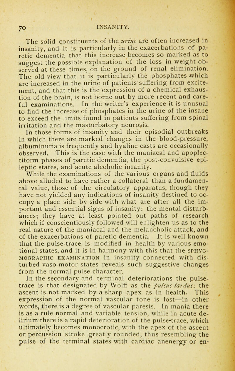 The solid constituents of the urine are often increased in insanity, and it is particularly in the exacerbations of pa- retic dementia that this increase becomes so marked as to suggest the possible explanation of the loss in weight ob- served at these times, on the ground of renal elimination. The old view that it is particularly the phosphates which are increased in the urine of patients suffering from excite- ment, and that this is the expression of a chemical exhaus- tion of the brain, is not borne out by more recent and care- ful examinations. In the writer's experience it is unusual to find the increase of phosphates in the urine of the insane to exceed the limits found in patients suffering from spinal irritation and the masturbatory neurosis. In those forms of insanity and their episodial outbreaks in which there are marked changes in the blood-pressure, albuminuria is frequently and hyaline casts are occasionally observed. This is the case with the maniacal and apoplec- tiform phases of paretic dementia, the post-convulsive epi- leptic states, and acute alcoholic insanity. While the examinations of the various organs and fluids above alluded to have rather a collateral than a fundamen- tal value, those of the circulatory apparatus, though they have not yielded any indications of insanity destined to oc- cupy a place side by side with what are after all the im- portant and essential signs of insanity: the mental disturb- ances; they have at least pointed out paths of research which if conscientiously followed will enlighten us as to the real nature of the maniacal and the melancholic attack, and of the exacerbations of paretic dementia. It is well known that the pulse-trace is modified in health by various emo- tional states, and it is in harmony with this that the sphyg- mographic examination in insanity connected with dis- turbed vaso-motor states reveals such suggestive changes from the normal pulse character. In the secondary and terminal deteriorations the pulse- trace is that designated by Wolff as the pulsus tardus: the ascent is not marked by a sharp apex as in health. This expression of the normal vascular tone is lost—in other words, there is a degree of vascular paresis. In mania there is as a rule normal and variable tension, while in acute de- lirium there is a rapid deterioration of the pulse-trace, which ultimately becomes monocrotic, with the apex of the ascent or percussion stroke greatly rounded, thus resembling the pulse of the terminal states with cardiac anenergy or en-