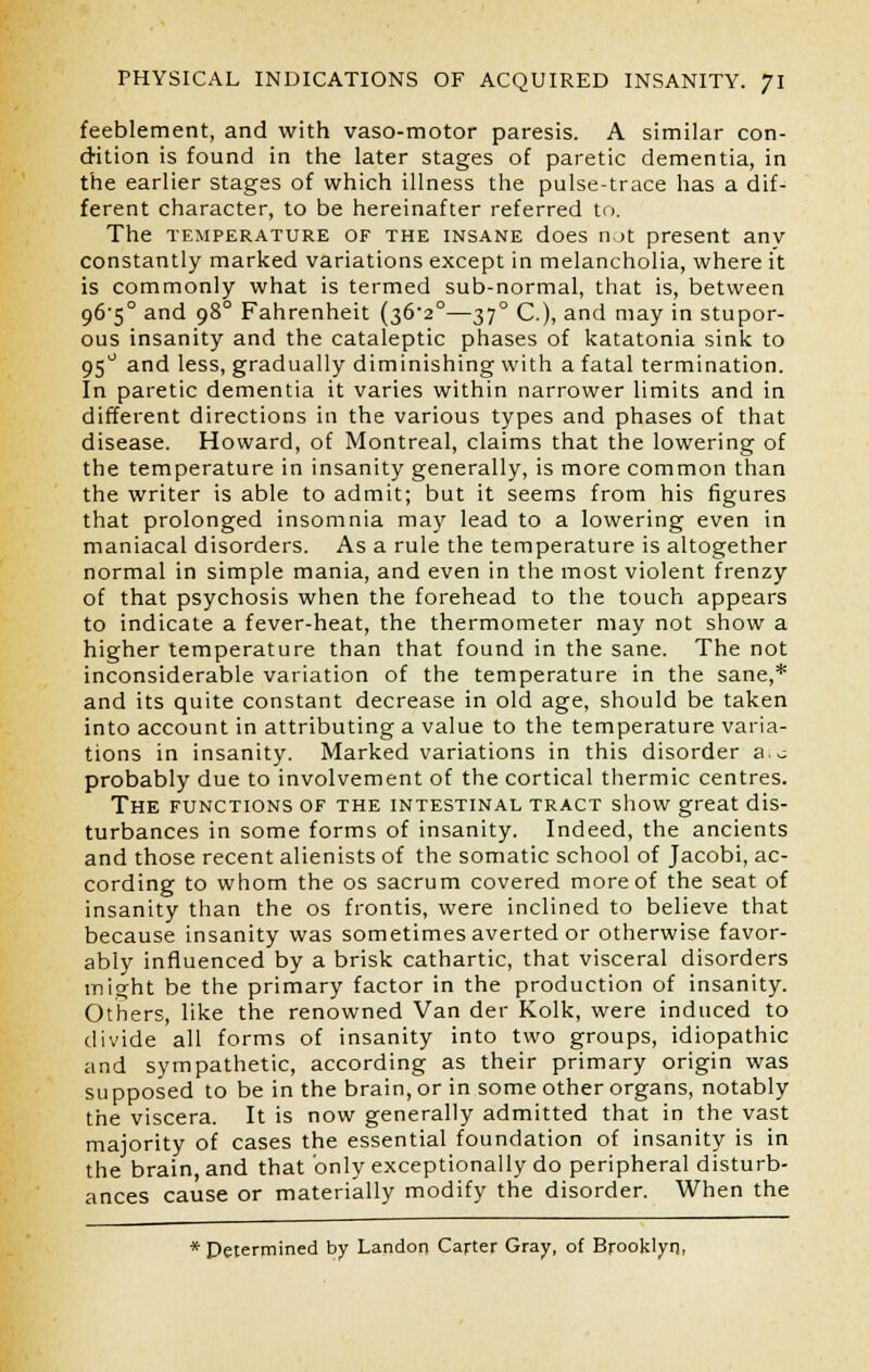 feeblement, and with vaso-motor paresis. A similar con- dition is found in the later stages of paretic dementia, in the earlier stages of which illness the pulse-trace has a dif- ferent character, to be hereinafter referred to. The temperature or the insane does n,_>t present anv constantly marked variations except in melancholia, where it is commonly what is termed sub-normal, that is, between 96'5° and 980 Fahrenheit (36-2°—37° C), and may in stupor- ous insanity and the cataleptic phases of katatonia sink to 95° and less, gradually diminishing with a fatal termination. In paretic dementia it varies within narrower limits and in different directions in the various types and phases of that disease. Howard, of Montreal, claims that the lowering of the temperature in insanity generally, is more common than the writer is able to admit; but it seems from his figures that prolonged insomnia may lead to a lowering even in maniacal disorders. As a rule the temperature is altogether normal in simple mania, and even in the most violent frenzy of that psychosis when the forehead to the touch appears to indicate a fever-heat, the thermometer may not show a higher temperature than that found in the sane. The not inconsiderable variation of the temperature in the sane,* and its quite constant decrease in old age, should be taken into account in attributing a value to the temperature varia- tions in insanity. Marked variations in this disorder a.~ probably due to involvement of the cortical thermic centres. The functions of the intestinal tract show great dis- turbances in some forms of insanity. Indeed, the ancients and those recent alienists of the somatic school of Jacobi, ac- cording to whom the os sacrum covered more of the seat of insanity than the os frontis, were inclined to believe that because insanity was sometimes averted or otherwise favor- ably influenced by a brisk cathartic, that visceral disorders might be the primary factor in the production of insanity. Others, like the renowned Van der Kolk, were induced to divide all forms of insanity into two groups, idiopathic and sympathetic, according as their primary origin was supposed to be in the brain, or in some other organs, notably the viscera. It is now generally admitted that in the vast majority of cases the essential foundation of insanity is in the brain, and that only exceptionally do peripheral disturb- ances cause or materially modify the disorder. When the * Determined by Landon Carter Gray, of Brooklyn,