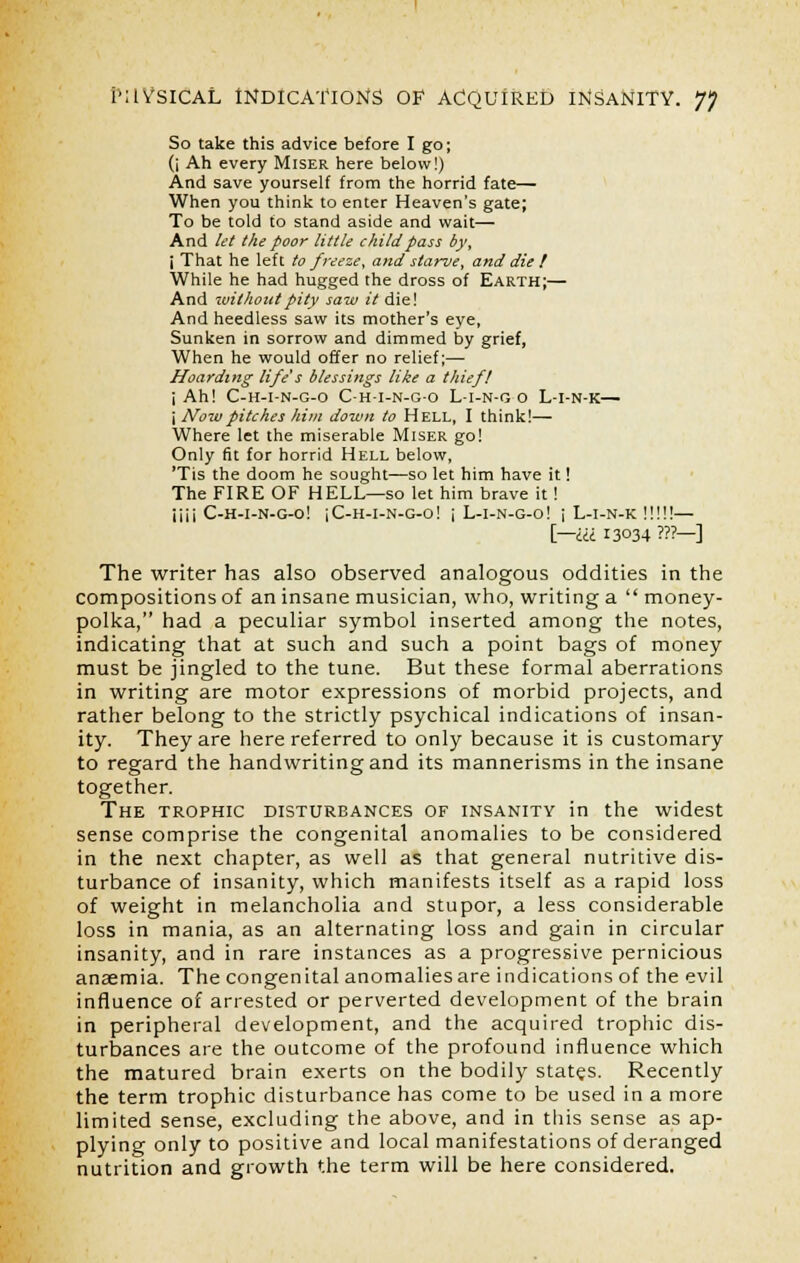 So take this advice before I go; (i Ah every Miser here below!) And save yourself from the horrid fate— When you think to enter Heaven's gate; To be told to stand aside and wait— And let the poor little child pass by, j That he left to freeze, and starve, and die ! While he had hugged the dross of Earth;— And without pity saw it die! And heedless saw its mother's eye, Sunken in sorrow and dimmed by grief, When he would offer no relief;— Hoarding life's blessings like a thief! i Ah! C-H-I-N-G-0 C-H-I-N-G-O L-I-N-G O L-I-N-K— j Now pitches him down to Hell, I think!— Where let the miserable Miser go! Only fit for horrid Hell below, 'Tis the doom he sought—so let him have it! The FIRE OF HELL—so let him brave it! iiii C-h-i-n-g-o! iC-H-l-N-G-o! \ L-I-N-G-o! i L-I-N-K !!!!!— [—III 13034 ???—■] The writer has also observed analogous oddities in the compositions of an insane musician, who, writing a  money- polka, had a peculiar symbol inserted among the notes, indicating that at such and such a point bags of money must be jingled to the tune. But these formal aberrations in writing are motor expressions of morbid projects, and rather belong to the strictly psychical indications of insan- ity. They are here referred to only because it is customary to regard the handwriting and its mannerisms in the insane together. The trophic disturbances of insanity in the widest sense comprise the congenital anomalies to be considered in the next chapter, as well as that general nutritive dis- turbance of insanity, which manifests itself as a rapid loss of weight in melancholia and stupor, a less considerable loss in mania, as an alternating loss and gain in circular insanity, and in rare instances as a progressive pernicious anaemia. The congenital anomalies are indications of the evil influence of arrested or perverted development of the brain in peripheral development, and the acquired trophic dis- turbances are the outcome of the profound influence which the matured brain exerts on the bodily states. Recently the term trophic disturbance has come to be used in a more limited sense, excluding the above, and in this sense as ap- plying only to positive and local manifestations of deranged nutrition and growth the term will be here considered.