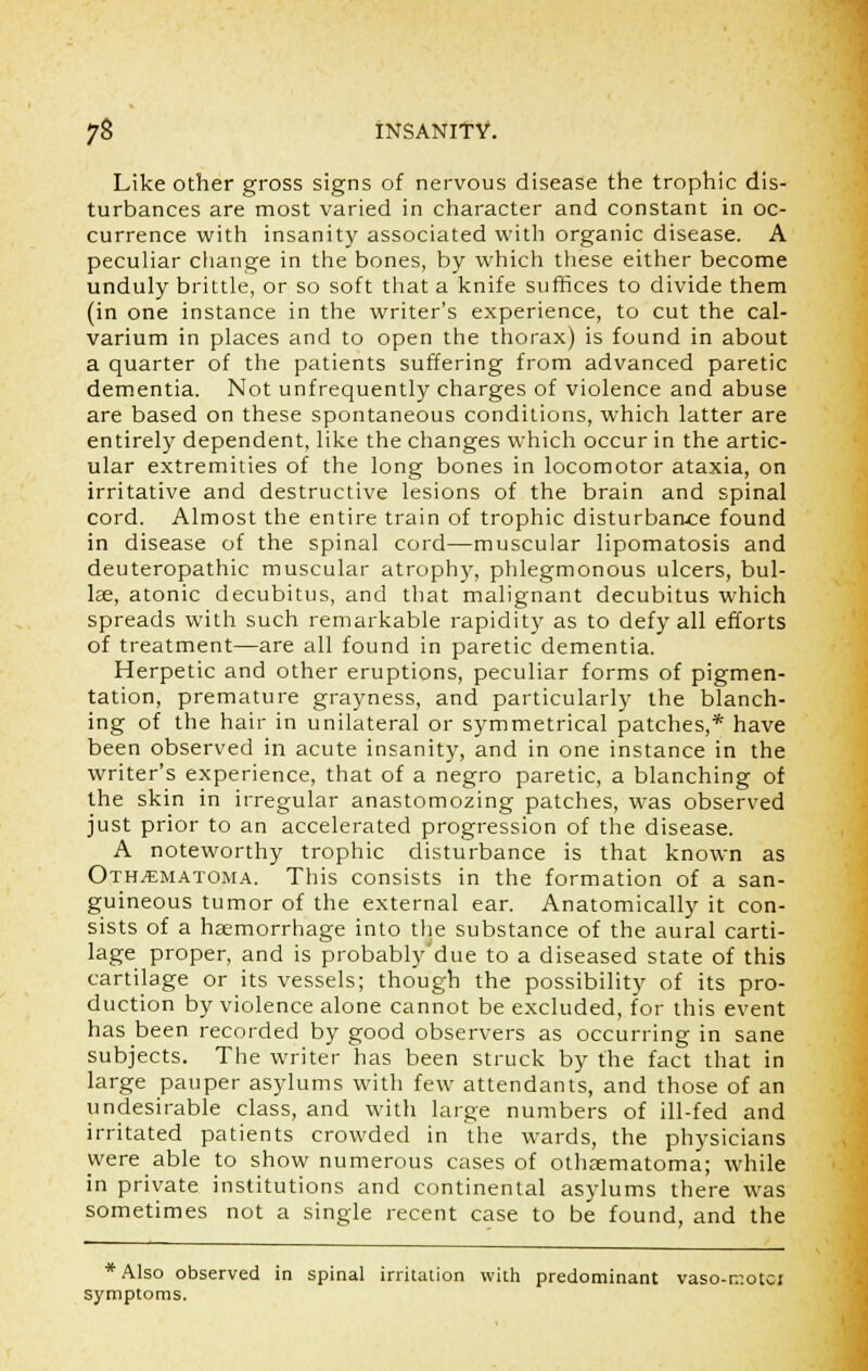 Like other gross signs of nervous disease the trophic dis- turbances are most varied in character and constant in oc- currence with insanity associated with organic disease. A peculiar change in the bones, by which these either become unduly brittle, or so soft that a knife suffices to divide them (in one instance in the writer's experience, to cut the cal- varium in places and to open the thorax) is found in about a quarter of the patients suffering from advanced paretic dementia. Not unfrequently charges of violence and abuse are based on these spontaneous conditions, which latter are entirely dependent, like the changes which occur in the artic- ular extremities of the long bones in locomotor ataxia, on irritative and destructive lesions of the brain and spinal cord. Almost the entire train of trophic disturbance found in disease of the spinal cord—muscular lipomatosis and deuteropathic muscular atrophy, phlegmonous ulcers, bul- lae, atonic decubitus, and that malignant decubitus which spreads with such remarkable rapidity as to defy all efforts of treatment—are all found in paretic dementia. Herpetic and other eruptions, peculiar forms of pigmen- tation, premature grayness, and particularly the blanch- ing of the hair in unilateral or symmetrical patches,* have been observed in acute insanity, and in one instance in the writer's experience, that of a negro paretic, a blanching of the skin in irregular anastomozing patches, was observed just prior to an accelerated progression of the disease. A noteworthy trophic disturbance is that known as Othematoma. This consists in the formation of a san- guineous tumor of the external ear. Anatomically it con- sists of a haemorrhage into the substance of the aural carti- lage proper, and is probably due to a diseased state of this cartilage or its vessels; though the possibility of its pro- duction by violence alone cannot be excluded, for this event has been recorded by good observers as occurring in sane subjects. The writer has been struck by the fact that in large pauper asylums with few attendants, and those of an undesirable class, and with large numbers of ill-fed and irritated patients crowded in the wards, the physicians were able to show numerous cases of othaematoma; while in private institutions and continental asylums there was sometimes not a single recent case to be found, and the * Also observed in spinal irritation with predominant vaso-motci symptoms.