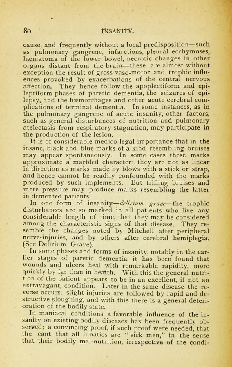 cause, and frequently without a local predisposition—such as pulmonary gangrene, infarctions, pleural ecchymoses, hematoma of the lower bowel, necrotic changes in other organs distant from the brain—these are almost without exception the result of gross vaso-motor and trophic influ- ences provoked by exacerbations of the central nervous affection. They hence follow the apoplectiform and epi- leptiform phases of paretic dementia, the seizures of epi- lepsy, and the haemorrhages and other acute cerebral com- plications of terminal dementia. In some instances, as in the pulmonary gangrene of acute insanity, other factors, such as general disturbances of nutrition and pulmonary atelectasis from respiratory stagnation, may participate in the production of the lesion. It is of considerable medico-legal importance that in the insane, black and blue marks of a kind resembling bruises may appear spontaneously. In some cases these marks approximate a marbled character; they are not as linear in direction as marks made by blows with a stick or strap, and hence cannot be readily confounded with the marks produced by such implements. But trifling bruises and mere pressure may produce marks resembling the latter in demented patients. In one form of insanity—delirium grave—the trophic disturbances are so marked in all patients who live any considerable length of time, that they may be considered among the characteristic signs of that disease. They re- semble the changes noted by Mitchell after peripheral nerve-injuries, and by others after cerebral hemiplegia. (See Delirium Grave). In some phases and forms of insanity, notably in the ear- lier stages of paretic dementia, it has been found that wounds and ulcers heal with remarkable rapidity, more quickly by far than in health. With this the general nutri- tion of the patient appears to be in an excellent, if not an extravagant, condition. Later in the same disease the re- verse occurs: slight injuries are followed by rapid and de- structive sloughing, and with this there is a general deteri- oration of the bodily state. In maniacal conditions a favorable influence of the in- sanity on existing bodily diseases has been frequently ob- served; a convincing proof, if such proof were needed, that the cant that all lunatics are  sick men, in the sense that their bodily mal-nutrition, irrespective of the condi-