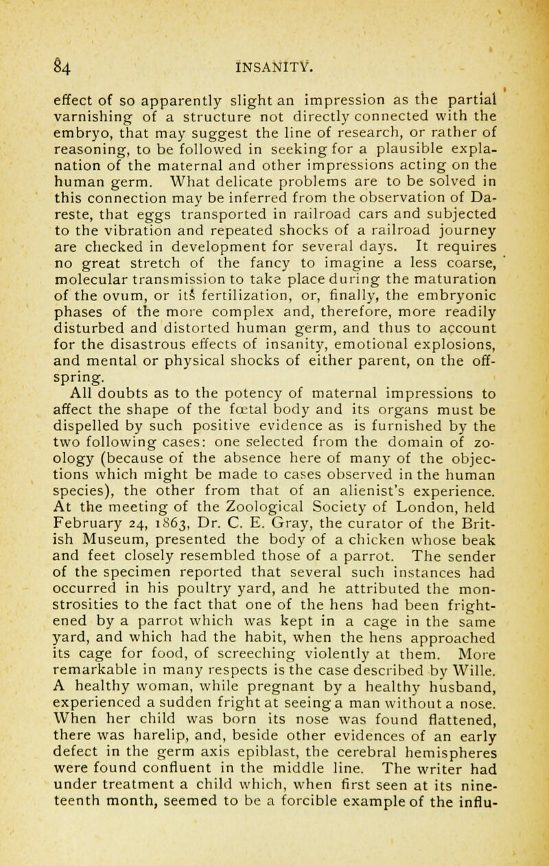 effect of so apparently slight an impression as the partial varnishing of a structure not directly connected with the embryo, that may suggest the line of research, or rather of reasoning, to be followed in seeking for a plausible expla- nation of the maternal and other impressions acting on the human germ. What delicate problems are to be solved in this connection may be inferred from the observation of Da- reste, that eggs transported in railroad cars and subjected to the vibration and repeated shocks of a railroad journey are checked in development for several days. It requires no great stretch of the fancy to imagine a less coarse, molecular transmission to take place during the maturation of the ovum, or it£ fertilization, or, finally, the embryonic phases of the more complex and, therefore, more readily disturbed and distorted human germ, and thus to account for the disastrous effects of insanity, emotional explosions, and mental or physical shocks of either parent, on the off- spring. All doubts as to the potency of maternal impressions to affect the shape of the foetal body and its organs must be dispelled by such positive evidence as is furnished by the two following cases: one selected from the domain of zo- ology (because of the absence here of many of the objec- tions which might be made to cases observed in the human species), the other from that of an alienist's experience. At the meeting of the Zoological Society of London, held February 24, 1863, Dr. C. E. Gray, the curator of the Brit- ish Museum, presented the body of a chicken whose beak and feet closely resembled those of a parrot. The sender of the specimen reported that several such instances had occurred in his poultry yard, and he attributed the mon- strosities to the fact that one of the hens had been fright- ened by a parrot which was kept in a cage in the same yard, and which had the habit, when the hens approached its cage for food, of screeching violently at them. More remarkable in many respects is the case described by Wille. A healthy woman, while pregnant by a healthy husband, experienced a sudden fright at seeing a man without a nose. When her child was born its nose was found flattened, there was harelip, and, beside other evidences of an early defect in the germ axis epiblast, the cerebral hemispheres were found confluent in the middle line. The writer had under treatment a child which, when first seen at its nine- teenth month, seemed to be a forcible example of the influ-