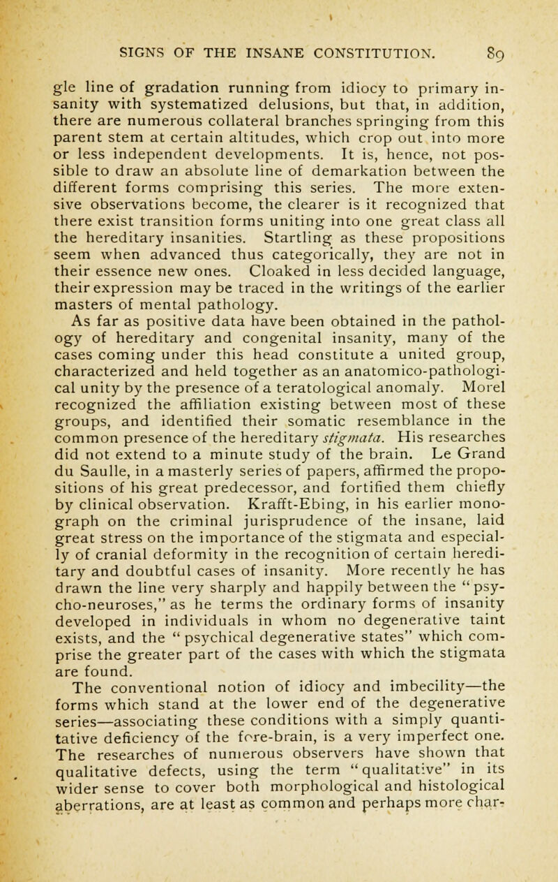 gle line of gradation running from idiocy to primary in- sanity with systematized delusions, but that, in addition, there are numerous collateral branches springing from this parent stem at certain altitudes, which crop out into more or less independent developments. It is, hence, not pos- sible to draw an absolute line of demarkation between the different forms comprising this series. The more exten- sive observations become, the clearer is it recognized that there exist transition forms uniting into one great class all the hereditary insanities. Startling as these propositions seem when advanced thus categorically, they are not in their essence new ones. Cloaked in less decided language, their expression maybe traced in the writings of the earlier masters of mental pathology. As far as positive data have been obtained in the pathol- ogy of hereditary and congenital insanity, many of the cases coming under this head constitute a united group, characterized and held together as an anatomico-pathologi- cal unity by the presence of a teratological anomaly. Morel recognized the affiliation existing between most of these groups, and identified their somatic resemblance in the common presence of the hereditary stigmata. His researches did not extend to a minute study of the brain. Le Grand du Saulle, in a masterly series of papers, affirmed the propo- sitions of his great predecessor, and fortified them chiefly by clinical observation. Krafft-Ebing, in his earlier mono- graph on the criminal jurisprudence of the insane, laid great stress on the importance of the stigmata and especial- ly of cranial deformity in the recognition of certain heredi- tary and doubtful cases of insanity. More recently he has drawn the line very sharply and happily between the  psy- cho-neuroses, as he terms the ordinary forms of insanity developed in individuals in whom no degenerative taint exists, and the  psychical degenerative states which com- prise the greater part of the cases with which the stigmata are found. The conventional notion of idiocy and imbecility—the forms which stand at the lower end of the degenerative series—associating these conditions with a simply quanti- tative deficiency of the fore-brain, is a very imperfect one. The researches of numerous observers have shown that qualitative defects, using the term qualitative in its wider sense to cover both morphological and histological aberrations, are at least as common and perhaps more char-