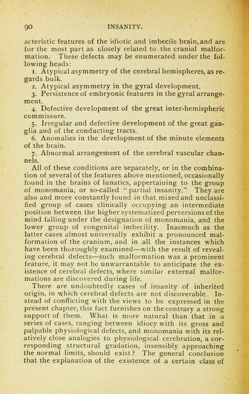 acteristic features of the idiotic and imbecile brain, and are for the most part as closely related to the cranial malfor- mation. These defects may be enumerated under the fol- lowing heads: i. Atypical asymmetry of the cerebral hemispheres, as re- gards bulk. 2. Atypical asymmetry in the gyral development. 3. Persistence of embryonic features in the gyral arrange- ment. 4. Defective development of the great inter-hemispheric commissure. 5. Irregular and defective development of the great gan- glia and of the conducting tracts. 6. Anomalies in the development of the minute elements of the brain. 7. Abnormal arrangement of the cerebral vascular chan- nels. All of these conditions are separately, or in the combina- tion of several of the features above mentioned, occasionally found in the brains of lunatics, appertaining to the group of monomania, or so-called  partial insanity. They are also and more constantly found in that mixed and unclassi- fied group of cases clinically occupying an intermediate position between the higher systematized perversions of the mind falling under the designation of monomania, and the lower group of congenital imbecility. Inasmuch as the latter cases almost universally exhibit a pronounced mal- formation of the cranium, and in all the instances which have been thoroughly examined—with the result of reveal- ing cerebral defects—such malformation was a prominent feature, it may not be unwarrantable to anticipate the ex- istence of cerebral defects, where similar external malfor- mations are discovered during life. There are undoubtedly cases of insanity of inherited origin, in which cerebral defects are not discoverable. In- stead of conflicting with the views to be expressed in the present chapter, this fact furnishes on the contrary a strong support of them. What is more natural than that in a series of cases, ranging between idiocy with its gross and palpable physiological defects, and monomania with its rel- atively close analogies to physiological cerebration, a cor- responding structural gradation, insensibly approaching the normal limits, should exist? The general conclusion that the explanation of the existence of a certain class of