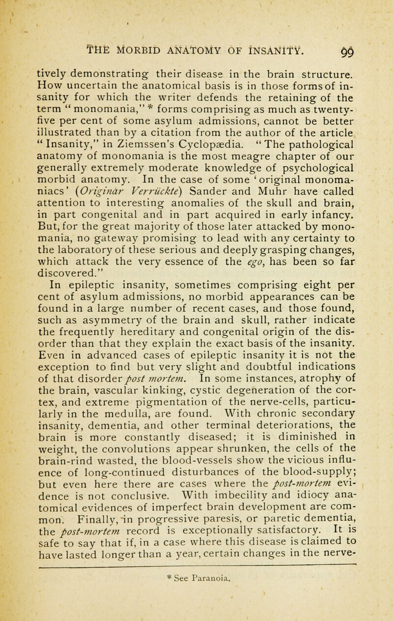 tively demonstrating their disease in the brain structure. How uncertain the anatomical basis is in those forms of in- sanity for which the writer defends the retaining of the term  monomania, * forms comprising as much as twenty- five per cent of some asylum admissions, cannot be better illustrated than by a citation from the author of the article  Insanity, in Ziemssen's Cyclopaedia. The pathological anatomy of monomania is the most meagre chapter of our generally extremely moderate knowledge of psychological morbid anatomy. In the case of some 'original monoma- niacs' (Origindr Verriickte) Sander and Muhr have called attention to interesting anomalies of the skull and brain, in part congenital and in part acquired in early infancy. But, for the great majority of those later attacked by mono- mania, no gateway promising to lead with any certainty to the laboratory of these serious and deeply grasping changes, which attack the very essence of the ego, has been so far discovered. In epileptic insanity, sometimes comprising eight per cent of asylum admissions, no morbid appearances can be found in a large number of recent cases, and those found, such as asymmetry of the brain and skull, rather indicate the frequently hereditary and congenital origin of the dis- order than that they explain the exact basis of the insanity. Even in advanced cases of epileptic insanity it is not the exception to find but very slight and doubtful indications of that disorder post mortem. In some instances, atrophy of the brain, vascular kinking, cystic degeneration of the cor- tex, and extreme pigmentation of the nerve-cells, particu- larly in the medulla, are found. With chronic secondary insanity, dementia, and other terminal deteriorations, the brain is more constantly diseased; it is diminished in weight, the convolutions appear shrunken, the cells of the brain-rind wasted, the blood-vessels show the vicious influ- ence of long-continued disturbances of the blood-supply; but even here there are cases where the post-mortem evi- dence is not conclusive. With imbecility and idiocy ana- tomical evidences of imperfect brain development are com- mon. Finally, in progressive paresis, or paretic dementia, the post-mortem record is exceptionally satisfactory. It is safe to say that if, in a case where this disease is claimed to have lasted longer than a year, certain changes in the nerve- * See Paranoia.