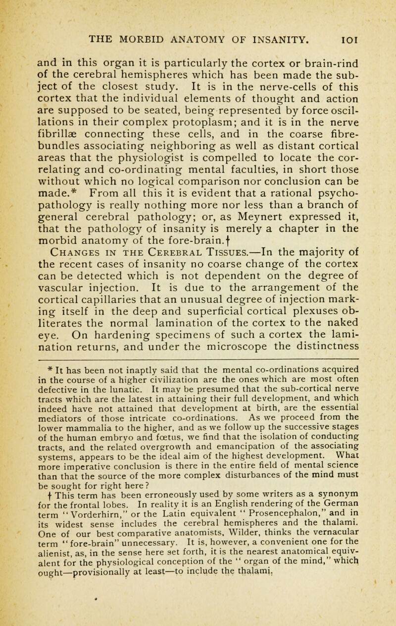 and in this organ it is particularly the cortex or brain-rind of the cerebral hemispheres which has been made the sub- ject of the closest study. It is in the nerve-cells of this cortex that the individual elements of thought and action are supposed to be seated, being represented by force oscil- lations in their complex protoplasm; and it is in the nerve fibrillae connecting these cells, and in the coarse fibre- bundles associating neighboring as well as distant cortical areas that the physiologist is compelled to locate the cor- relating and co-ordinating mental faculties, in short those without which no logical comparison nor conclusion can be made.* From all this it is evident that a rational psycho- pathology is really nothing more nor less than a branch of general cerebral pathology; or, as Meynert expressed it, that the pathology of insanity is merely a chapter in the morbid anatomy of the fore-brain.f Changes in the Cerebral Tissues.—In the majority of the recent cases of insanity no coarse change of the cortex can be detected which is not dependent on the degree of vascular injection. It is due to the arrangement of the cortical capillaries that an unusual degree of injection mark- ing itself in the deep and superficial cortical plexuses ob- literates the normal lamination of the cortex to the naked eye. On hardening specimens of such a cortex the lami- nation returns, and under the microscope the distinctness * It has been not inaptly said that the mental co-ordinations acquired in the course of a higher civilization are the ones which are most often defective in the lunatic. It may be presumed that the sub-cortical nerve tracts which are the latest in attaining their full development, and which indeed have not attained that development at birth, are the essential mediators of those intricate co-ordinations. As we proceed from the lower mammalia to the higher, and as we follow up the successive stages of the human embryo and fcetns, we find that the isolation of conducting tracts, and the related overgrowth and emancipation of the associating systems, appears to be the ideal aim of the highest development. What more imperative conclusion is there in the entire field of mental science than that the source of the more complex disturbances of the mind must be sought for right here? f This term has been erroneously used by some writers as a synonym for the frontal lobes. In reality it is an English rendering of the German term  Vorderhirn, or the Latin equivalent  Prosencephalon, and in its widest sense includes the cerebral hemispheres and the thalami. One of our best comparative anatomists. Wilder, thinks the vernacular term  fore-brain unnecessary. It is, however, a convenient one for the alienist, as, in the sense here set forth, it is the nearest anatomical equiv- alent for the physiological conception of the  organ of the mind, which ought—provisionally at least—to include the thalami.