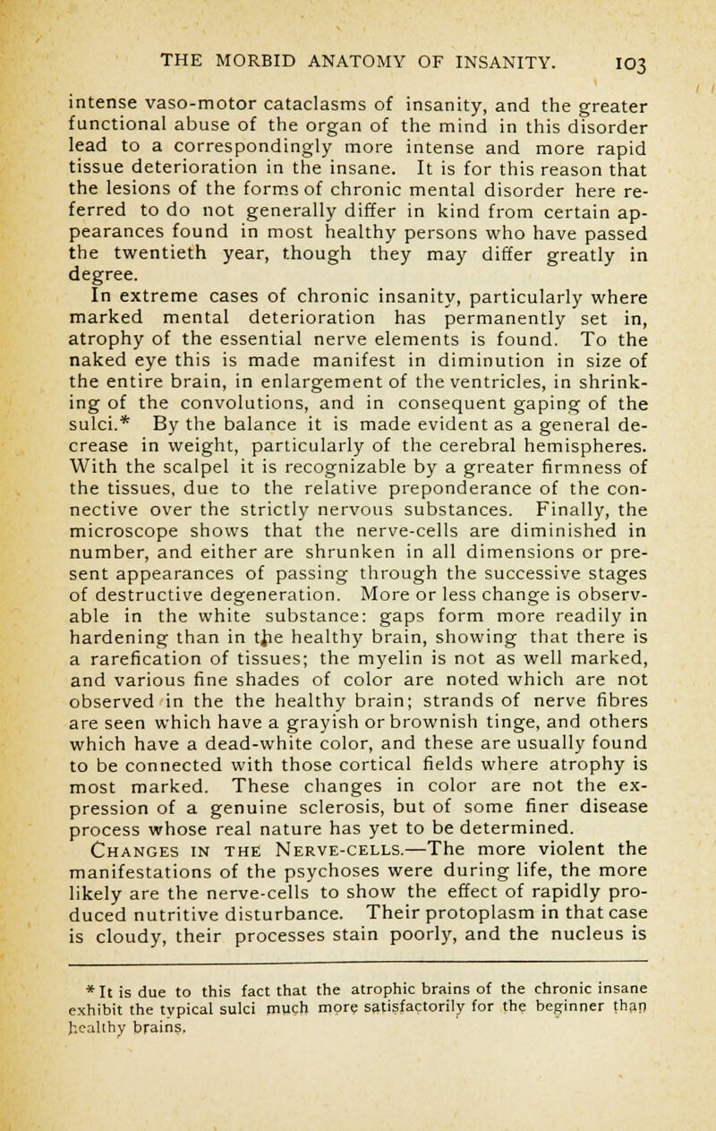 intense vaso-motor cataclasms of insanity, and the greater functional abuse of the organ of the mind in this disorder lead to a correspondingly more intense and more rapid tissue deterioration in the insane. It is for this reason that the lesions of the forms of chronic mental disorder here re- ferred to do not generally differ in kind from certain ap- pearances found in most healthy persons who have passed the twentieth year, though they may differ greatly in degree. In extreme cases of chronic insanity, particularly where marked mental deterioration has permanently set in, atrophy of the essential nerve elements is found. To the naked eye this is made manifest in diminution in size of the entire brain, in enlargement of the ventricles, in shrink- ing of the convolutions, and in consequent gaping of the sulci.* By the balance it is made evident as a general de- crease in weight, particularly of the cerebral hemispheres. With the scalpel it is recognizable by a greater firmness of the tissues, due to the relative preponderance of the con- nective over the strictly nervous substances. Finally, the microscope shows that the nerve-cells are diminished in number, and either are shrunken in all dimensions or pre- sent appearances of passing through the successive stages of destructive degeneration. More or less change is observ- able in the white substance: gaps form more readily in hardening than in tfie healthy brain, showing that there is a rarefication of tissues; the myelin is not as well marked, and various fine shades of color are noted which are not observed in the the healthy brain; strands of nerve fibres are seen which have a grayish or brownish tinge, and others which have a dead-white color, and these are usually found to be connected with those cortical fields where atrophy is most marked. These changes in color are not the ex- pression of a genuine sclerosis, but of some finer disease process whose real nature has yet to be determined. Changes in the Nerve-cells.—The more violent the manifestations of the psychoses were during life, the more likely are the nerve-cells to show the effect of rapidly pro- duced nutritive disturbance. Their protoplasm in that case is cloudy, their processes stain poorly, and the nucleus is *It is due to this fact that the atrophic brains of the chronic insane exhibit the typical sulci much more satisfactorily for the beginner than healthy brains,