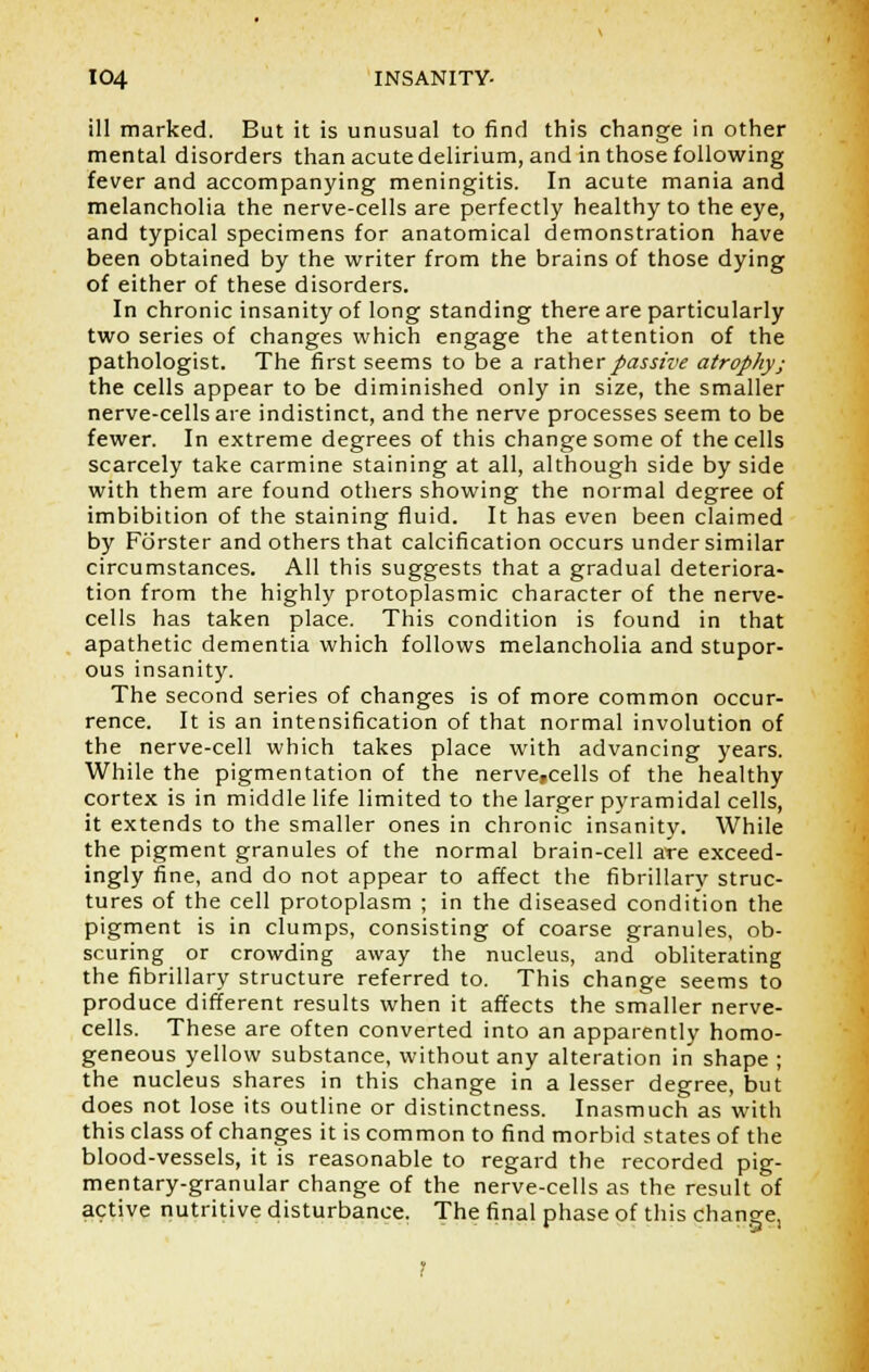 ill marked. But it is unusual to find this change in other mental disorders than acute delirium, and in those following fever and accompanying meningitis. In acute mania and melancholia the nerve-cells are perfectly healthy to the eye, and typical specimens for anatomical demonstration have been obtained by the writer from the brains of those dying of either of these disorders. In chronic insanity of long standing there are particularly two series of changes which engage the attention of the pathologist. The first seems to be a rather passive atrophy; the cells appear to be diminished only in size, the smaller nerve-cells are indistinct, and the nerve processes seem to be fewer. In extreme degrees of this change some of the cells scarcely take carmine staining at all, although side by side with them are found others showing the normal degree of imbibition of the staining fluid. It has even been claimed by Forster and others that calcification occurs under similar circumstances. All this suggests that a gradual deteriora- tion from the highly protoplasmic character of the nerve- cells has taken place. This condition is found in that apathetic dementia which follows melancholia and stupor- ous insanity. The second series of changes is of more common occur- rence. It is an intensification of that normal involution of the nerve-cell which takes place with advancing years. While the pigmentation of the nerve,cells of the healthy cortex is in middle life limited to the larger pyramidal cells, it extends to the smaller ones in chronic insanity. While the pigment granules of the normal brain-cell are exceed- ingly fine, and do not appear to affect the fibrillary struc- tures of the cell protoplasm ; in the diseased condition the pigment is in clumps, consisting of coarse granules, ob- scuring or crowding away the nucleus, and obliterating the fibrillary structure referred to. This change seems to produce different results when it affects the smaller nerve- cells. These are often converted into an apparently homo- geneous yellow substance, without any alteration in shape ; the nucleus shares in this change in a lesser degree, but does not lose its outline or distinctness. Inasmuch as with this class of changes it is common to find morbid states of the blood-vessels, it is reasonable to regard the recorded pig- mentary-granular change of the nerve-cells as the result of active nutritive disturbance. The final phase of this change,