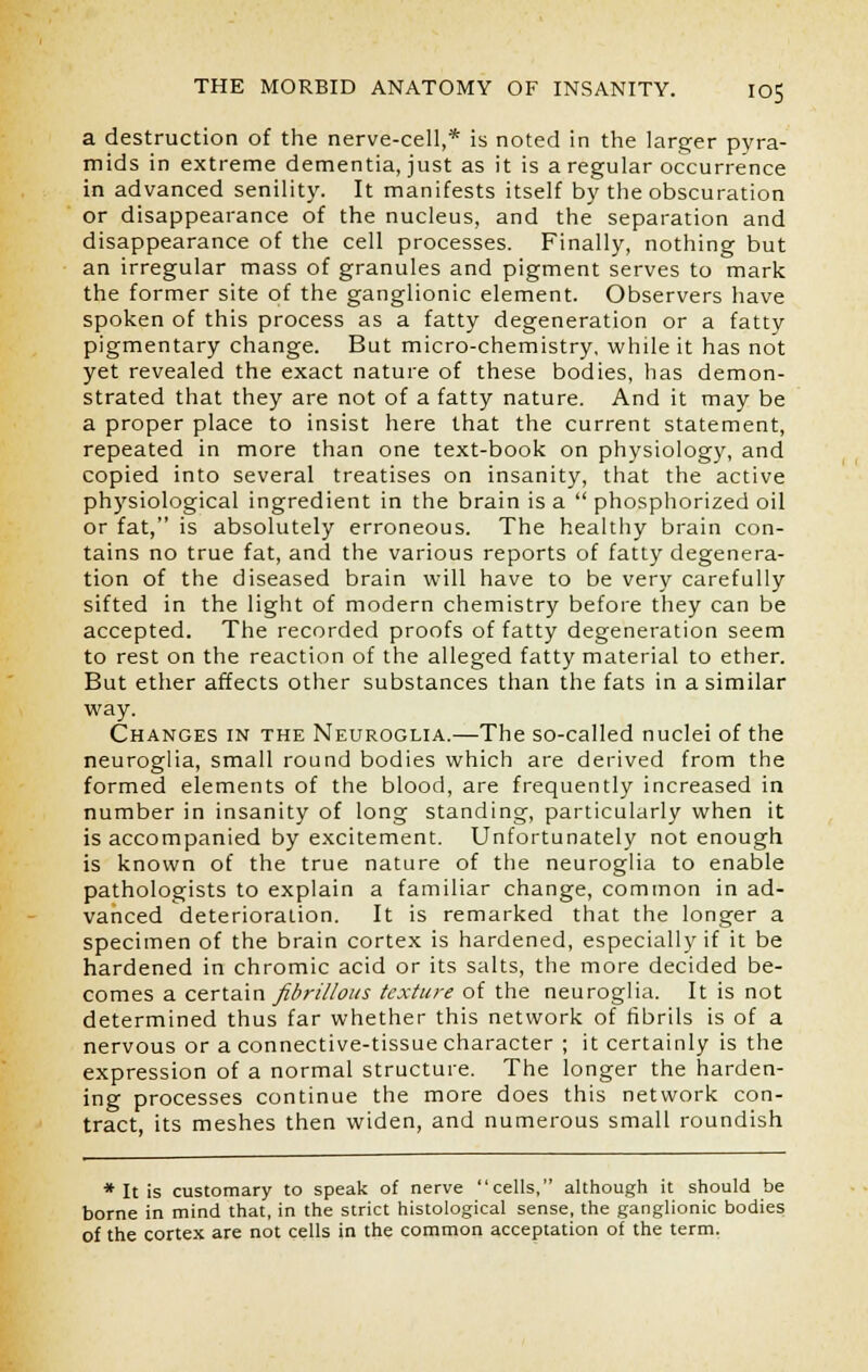 a destruction of the nerve-cell,* is noted in the larger pyra- mids in extreme dementia, just as it is a regular occurrence in advanced senility. It manifests itself by the obscuration or disappearance of the nucleus, and the separation and disappearance of the cell processes. Finally, nothing but an irregular mass of granules and pigment serves to mark the former site of the ganglionic element. Observers have spoken of this process as a fatty degeneration or a fatty pigmentary change. But micro-chemistry, while it has not yet revealed the exact nature of these bodies, has demon- strated that they are not of a fatty nature. And it may be a proper place to insist here that the current statement, repeated in more than one text-book on physiology, and copied into several treatises on insanity, that the active physiological ingredient in the brain is a  phosphorized oil or fat, is absolutely erroneous. The healthy brain con- tains no true fat, and the various reports of fatty degenera- tion of the diseased brain will have to be very carefully sifted in the light of modern chemistry before they can be accepted. The recorded proofs of fatty degeneration seem to rest on the reaction of the alleged fatty material to ether. But ether affects other substances than the fats in a similar way. Changes in the Neuroglia.—The so-called nuclei of the neuroglia, small round bodies which are derived from the formed elements of the blood, are frequently increased in number in insanity of long standing, particularly when it is accompanied by excitement. Unfortunately not enough is known of the true nature of the neuroglia to enable pathologists to explain a familiar change, common in ad- vanced deterioration. It is remarked that the longer a specimen of the brain cortex is hardened, especially if it be hardened in chromic acid or its salts, the more decided be- comes a certain fibrillous texture of the neuroglia. It is not determined thus far whether this network of fibrils is of a nervous or a connective-tissue character ; it certainly is the expression of a normal structure. The longer the harden- ing processes continue the more does this network con- tract, its meshes then widen, and numerous small roundish * It is customary to speak of nerve cells, although it should be borne in mind that, in the strict histological sense, the ganglionic bodies of the cortex are not cells in the common acceptation of the term.