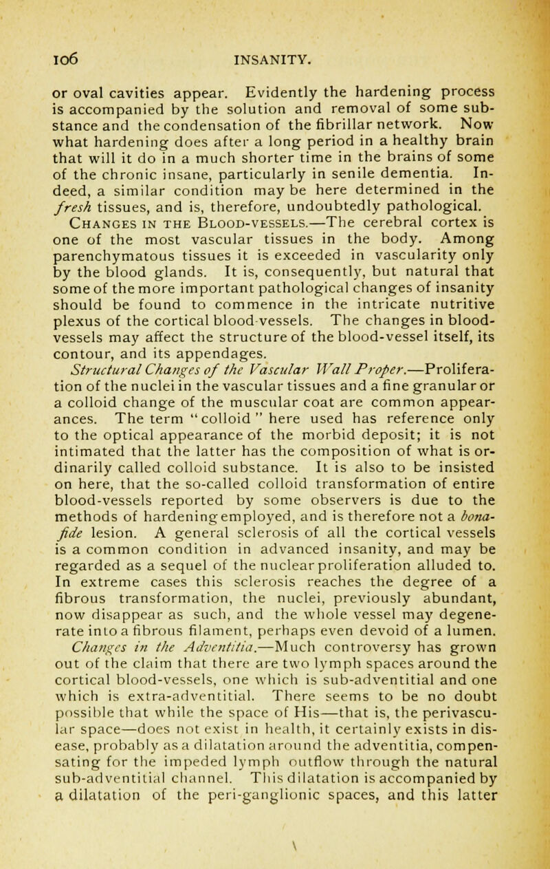 or oval cavities appear. Evidently the hardening process is accompanied by the solution and removal of some sub- stance and the condensation of the fibrillar network. Now what hardening does after a long period in a healthy brain that will it do in a much shorter time in the brains of some of the chronic insane, particularly in senile dementia. In- deed, a similar condition maybe here determined in the fresh tissues, and is, therefore, undoubtedly pathological. Changes in the Blood-vessels.—The cerebral cortex is one of the most vascular tissues in the body. Among parenchymatous tissues it is exceeded in vascularity only by the blood glands. It is, consequently, but natural that some of the more important pathological changes of insanity should be found to commence in the intricate nutritive plexus of the cortical blood vessels. The changes in blood- vessels may affect the structure of the blood-vessel itself, its contour, and its appendages. Structural Changes of the Vascular Wall Proper.—Prolifera- tion of the nuclei in the vascular tissues and a fine granular or a colloid change of the muscular coat are common appear- ances. The term  colloid  here used has reference only to the optical appearance of the morbid deposit; it is not intimated that the latter has the composition of what is or- dinarily called colloid substance. It is also to be insisted on here, that the so-called colloid transformation of entire blood-vessels reported by some observers is due to the methods of hardening employed, and is therefore not a bona- fide lesion. A general sclerosis of all the cortical vessels is a common condition in advanced insanity, and may be regarded as a sequel of the nuclear proliferation alluded to. In extreme cases this sclerosis reaches the degree of a fibrous transformation, the nuclei, previously abundant, now disappear as such, and the whole vessel may degene- rate into a fibrous filament, perhaps even devoid of a lumen. Changes in the Adventitia.—Much controversy has grown out of the claim that there are two lymph spaces around the cortical blood-vessels, one which is sub-adventitial and one which is extra-adventitial. There seems to be no doubt possible that while the space of His—that is, the perivascu- lar space—does not exist in health, it certainly exists in dis- ease, probably as a dilatation around the adventitia, compen- sating for the impeded lymph outflow through the natural sub-adventitial channel. This dilatation is accompanied by a dilatation of the peri-ganglionic spaces, and this latter