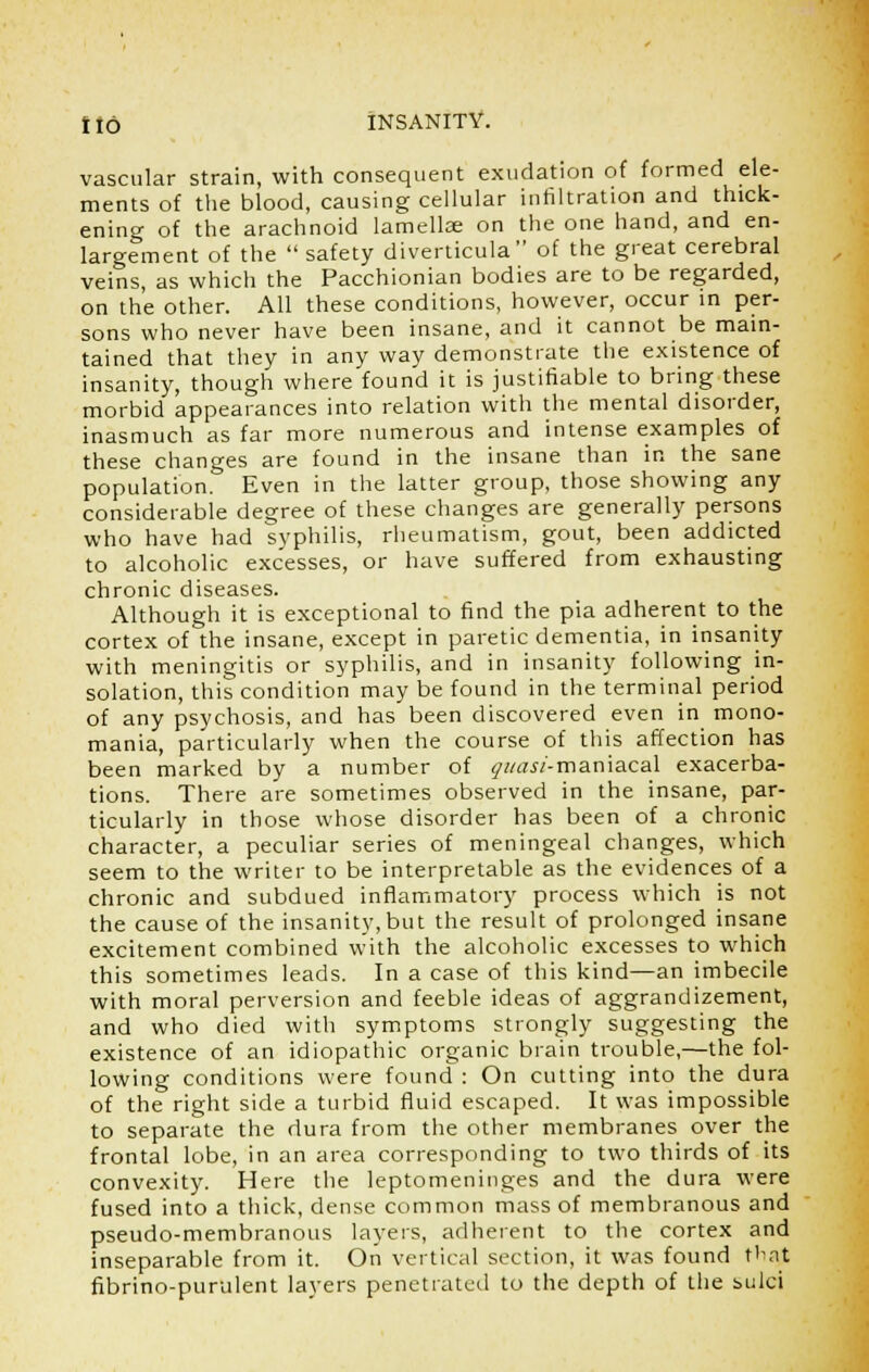 vascular strain, with consequent exudation of formed ele- ments of the blood, causing cellular infiltration and thick- ening of the arachnoid lamellae on the one hand, and en- largement of the  safety diverticula of the great cerebral veins, as which the Pacchionian bodies are to be regarded, on the other. All these conditions, however, occur in per- sons who never have been insane, and it cannot be main- tained that they in any way demonstrate the existence of insanity, though where found it is justifiable to bring these morbid appearances into relation with the mental disorder, inasmuch as far more numerous and intense examples of these changes are found in the insane than in the sane population. Even in the latter group, those showing any considerable degree of these changes are generally persons who have had syphilis, rheumatism, gout, been addicted to alcoholic excesses, or have suffered from exhausting chronic diseases. Although it is exceptional to find the pia adherent to the cortex of the insane, except in paretic dementia, in insanity with meningitis or syphilis, and in insanity following in- solation, this condition may be found in the terminal period of any psychosis, and has been discovered even in mono- mania, particularly when the course of this affection has been marked by a number of gi/asi-mamaca\ exacerba- tions. There are sometimes observed in the insane, par- ticularly in those whose disorder has been of a chronic character, a peculiar series of meningeal changes, which seem to the writer to be interpretable as the evidences of a chronic and subdued inflammatory process which is not the cause of the insanity,but the result of prolonged insane excitement combined with the alcoholic excesses to which this sometimes leads. In a case of this kind—an imbecile with moral perversion and feeble ideas of aggrandizement, and who died with symptoms strongly suggesting the existence of an idiopathic organic brain trouble,—the fol- lowing conditions were found : On cutting into the dura of the right side a turbid fluid escaped. It was impossible to separate the dura from the other membranes over the frontal lobe, in an area corresponding to two thirds of its convexity. Here the leptomeninges and the dura were fused into a thick, dense common mass of membranous and pseudo-membranous layers, adherent to the cortex and inseparable from it. On vertical section, it was found thajt fibrino-purulent layers penetrated to the depth of the sulci