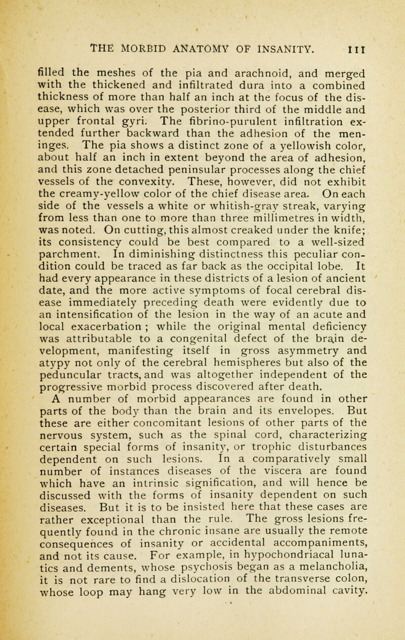 filled the meshes of the pia and arachnoid, and merged with the thickened and infiltrated dura into a combined thickness of more than half an inch at the focus of the dis- ease, which was over the posterior third of the middle and upper frontal gyri. The fibrino-purulent infiltration ex- tended further backward than the adhesion of the men- inges. The pia shows a distinct zone of a yellowish color, about half an inch in extent beyond the area of adhesion, and this zone detached peninsular processes along the chief vessels of the convexity. These, however, did not exhibit the creamy-yellow color of the chief disease area. On each side of the vessels a white or whitish-gray streak, varying from less than one to more than three millimetres in width, was noted. On cutting, this almost creaked under the knife; its consistency could be best compared to a well-sized parchment. In diminishing distinctness this peculiar con- dition could be traced as far back as the occipital lobe. It had every appearance in these districts of a lesion of ancient date, and the more active symptoms of focal cerebral dis- ease immediately preceding death were evidently due to an intensification of the lesion in the way of an acute and local exacerbation ; while the original mental deficiency was attributable to a congenital defect of the brajn de- velopment, manifesting itself in gross asymmetry and atypy not only of the cerebral hemispheres but also of the peduncular tracts, and was altogether independent of the progressive morbid process discovered after death. A number of morbid appearances are found in other parts of the body than the brain and its envelopes. But these are either concomitant lesions of other parts of the nervous system, such as the spinal cord, characterizing certain special forms of insanity, or trophic disturbances dependent on such lesions. In a comparatively small number of instances diseases of the viscera are found which have an intrinsic signification, and will hence be discussed with the forms of insanity dependent on such diseases. But it is to be insisted here that these cases are rather exceptional than the rule. The gross lesions fre- quently found in the chronic insane are usually the remote consequences of insanity or accidental accompaniments, and not its cause. For example, in hypochondriacal luna- tics and dements, whose psychosis began as a melancholia, it is not rare to find a dislocation of the transverse colon, whose loop may hang very low in the abdominal cavity.