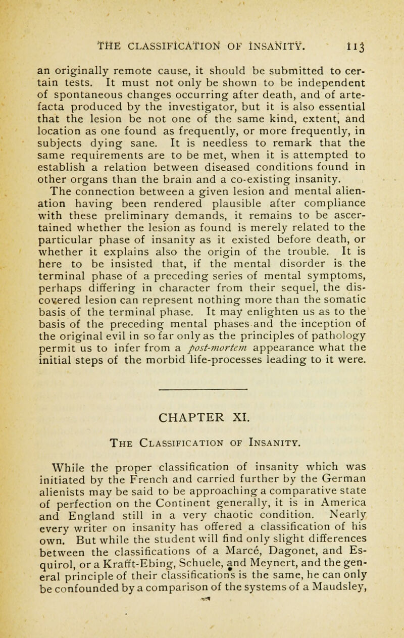 an originally remote cause, it should be submitted to cer- tain tests. It must not only be shown to be independent of spontaneous changes occurring after death, and of arte- facta produced by the investigator, but it is also essential that the lesion be not one of the same kind, extent, and location as one found as frequently, or more frequently, in subjects dying sane. It is needless to remark that the same requirements are to be met, when it is attempted to establish a relation between diseased conditions found in other organs than the brain and a co-existing insanity. The connection between a given lesion and mental alien- ation having been rendered plausible after compliance with these preliminary demands, it remains to be ascer- tained whether the lesion as found is merely related to the particular phase of insanity as it existed before death, or whether it explains also the origin of the trouble. It is here to be insisted that, if the mental disorder is the terminal phase of a preceding series of mental symptoms, perhaps differing in character from their sequel, the dis- covered lesion can represent nothing more than the somatic basis of the terminal phase. It may enlighten us as to the basis of the preceding mental phases and the inception of the original evil in so far only as the principles of pathology permit us to infer from a post-mortem appearance what the initial steps of the morbid life-processes leading to it were. CHAPTER XI. The Classification of Insanity. While the proper classification of insanity which was initiated by the French and carried further by the German alienists may be said to be approaching a comparative state of perfection on the Continent generally, it is in America and England still in a very chaotic condition. Nearly every writer on insanity has offered a classification of his own. But while the student will find only slight differences between the classifications of a Marce, Dagonet, and Es- quirol, or a Krafft-Ebing, Schuele, and Meynert, and the gen- eral principle of their classifications is the same, he can only be confounded by a comparison of the systems of a Maudsley,