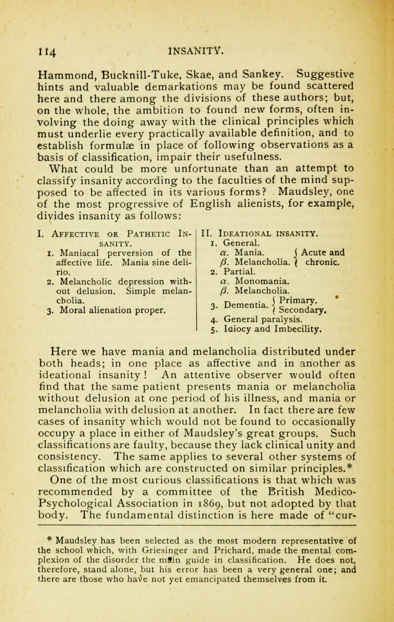 Hammond, Bucknill-Tuke, Skae, and Sankey. Suggestive hints and valuable demarkations may be found scattered here and there among the divisions of these authors; but, on the whole, the ambition to found new forms, often in- volving the doing away with the clinical principles which must underlie every practically available definition, and to establish formulae in place of following observations as a basis of classification, impair their usefulness. What could be more unfortunate than an attempt to classify insanity according to the faculties of the mind sup- posed to be affected in its various forms? . Maudsley, one of the most progressive of English alienists, for example, divides insanity as follows: II. Ideational insanity, i. General. a. Mania. j Acute and fi. Melancholia. \ chronic. 2. Partial. a. Monomania. fi. Melancholia. n _. ( Primary. 3. Dementia, i c ,' J ( Secondary. 4. General paralysis. 5. Idiocy and Imbecility. , Affective or Pathetic In- sanity. 1. Maniacal perversion of the affective life. Mania sine deli- rio. 2. Melancholic depression with- out delusion. Simple melan- cholia. 3. Moral alienation proper. Here we have mania and melancholia distributed under both heads; in one place as affective and in another as ideational insanity ! An attentive observer would often find that the same patient presents mania or melancholia without delusion at one period of his illness, and mania or melancholia with delusion at another. In fact there are few cases of insanity which would not be found to occasionally occupy a place in either of Maudsley's great groups. Such classifications are faulty, because they lack clinical unity and consistency. The same applies to several other systems of classification which are constructed on similar principles.* One of the most curious classifications is that which was recommended by a committee of the British Medico- Psychological Association in 1869, but not adopted by that body. The fundamental distinction is here made of cur- * Maudsley has been selected as the most modern representative of the school which, with Griesinger and Prichard, made the mental com- plexion of the disorder the mSin guide in classification. He does not, therefore, stand alone, but his error has been a very general one; and there are those who have not yet emancipated themselves from it.