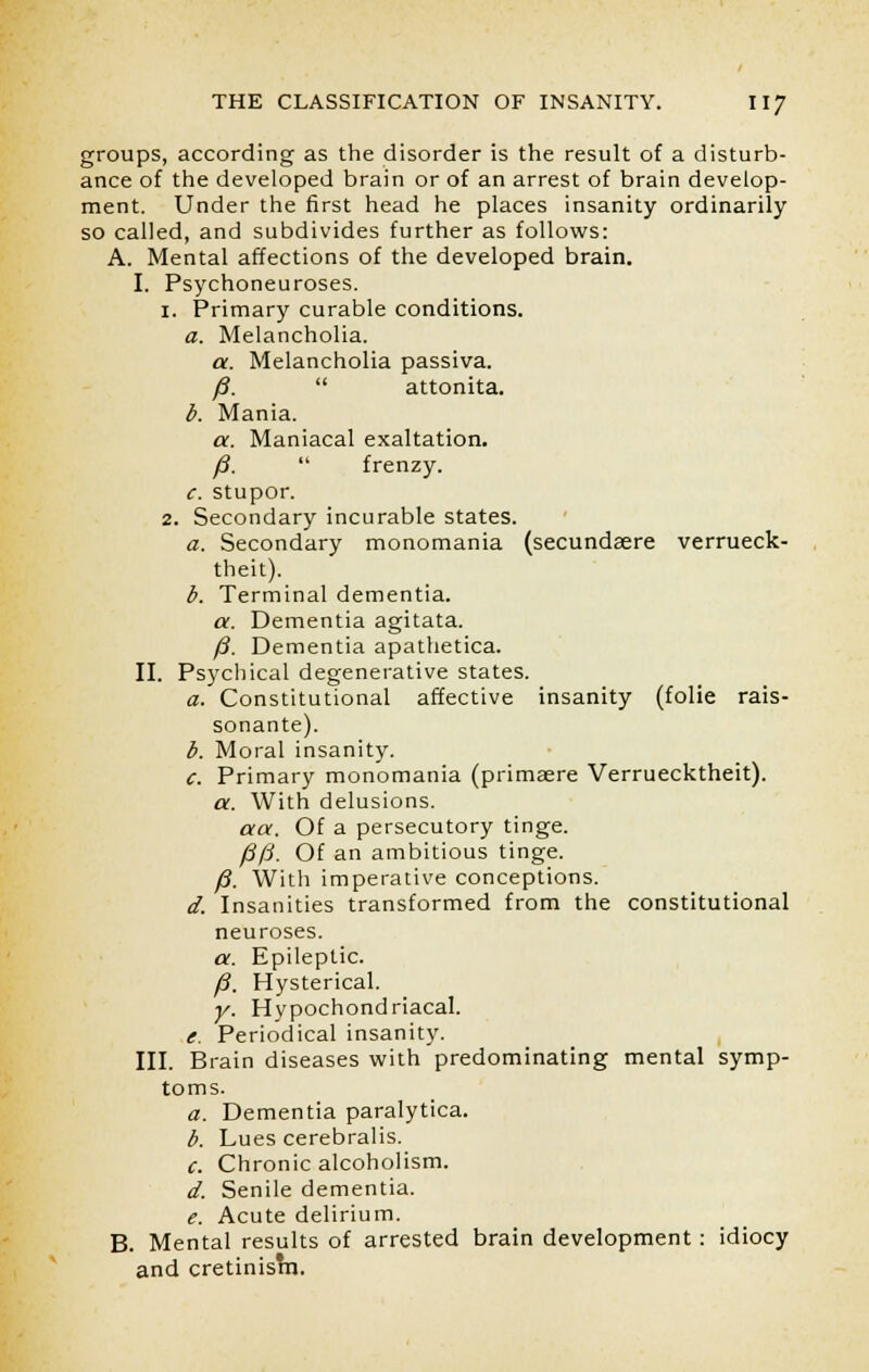 groups, according as the disorder is the result of a disturb- ance of the developed brain or of an arrest of brain develop- ment. Under the first head he places insanity ordinarily so called, and subdivides further as follows: A. Mental affections of the developed brain. I. Psychoneuroses. 1. Primary curable conditions. a. Melancholia. a. Melancholia passiva. /?.  attonita. b. Mania. a. Maniacal exaltation. /3.  frenzy. c. stupor. 2. Secondary incurable states. a. Secondary monomania (secundaere verrueck- theit). b. Terminal dementia. a. Dementia agitata. /J. Dementia apathetica. II. Psychical degenerative states. a. Constitutional affective insanity (folie rais- sonante). b. Moral insanity. c. Primary monomania (primaere Verruecktheit). a. With delusions. aa. Of a persecutory tinge. /30. Of an ambitious tinge. /?. With imperative conceptions. d. Insanities transformed from the constitutional neuroses. a. Epileptic. /?. Hysterical. y. Hypochondriacal. e. Periodical insanity. III. Brain diseases with predominating mental symp- toms. a. Dementia paralytica. b. Lues cerebralis. c. Chronic alcoholism. d. Senile dementia. e. Acute delirium. B. Mental results of arrested brain development: idiocy and cretinisrn.