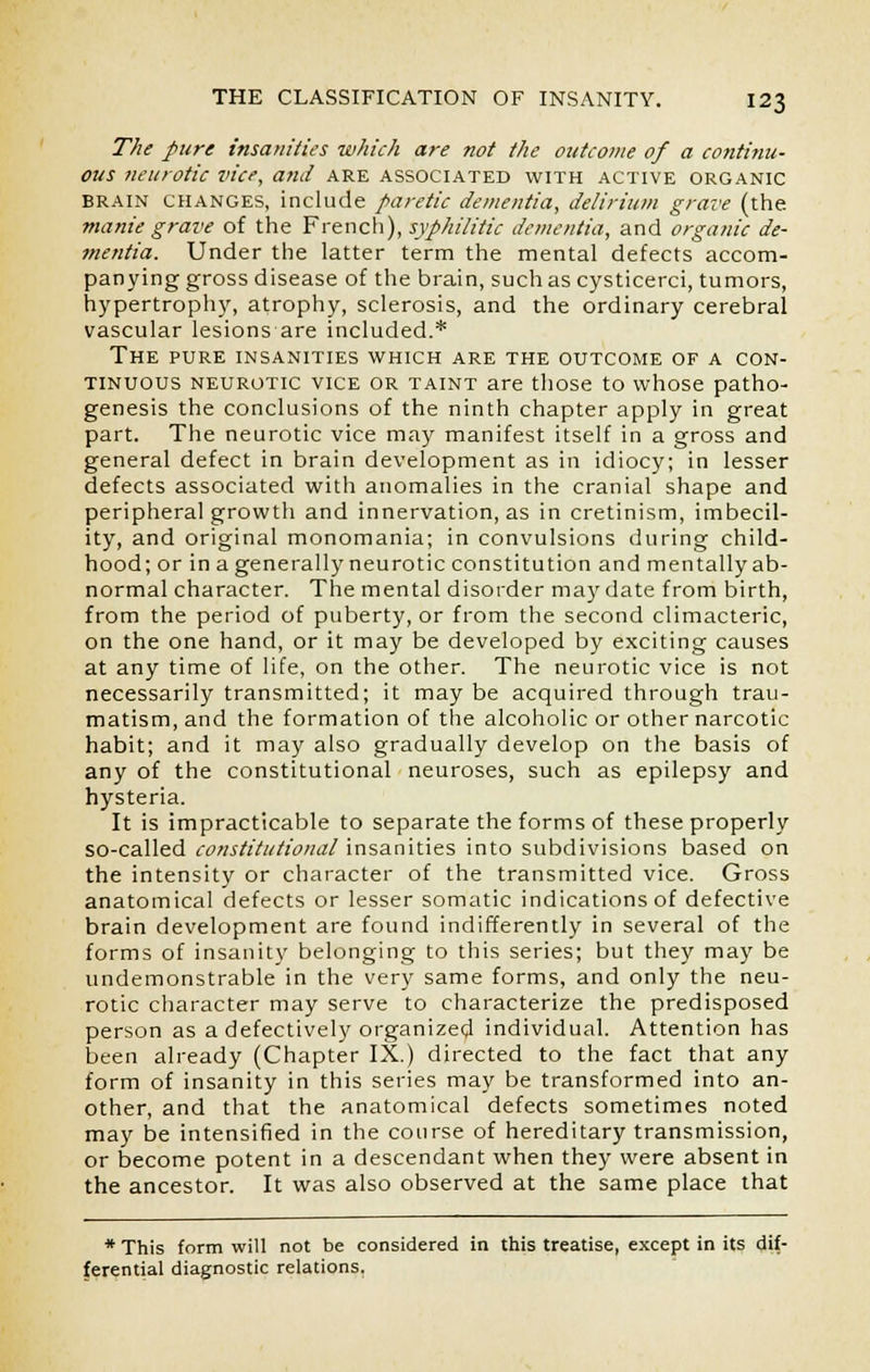 The pure insanities which are not the outcome of a continu- ous neurotic vice, and are associated with active organic brain changes, include paretic dementia, delirium grave (the. manie grave of the French), syphilitic dementia, and organic de- mentia. Under the latter term the mental defects accom- panying gross disease of the brain, such as cysticerci, tumors, hypertrophy, atrophy, sclerosis, and the ordinary cerebral vascular lesions are included.* The pure insanities which are the outcome of a con- tinuous neurotic vice or taint are those to whose patho- genesis the conclusions of the ninth chapter apply in great part. The neurotic vice may manifest itself in a gross and general defect in brain development as in idiocy; in lesser defects associated with anomalies in the cranial shape and peripheral growth and innervation, as in cretinism, imbecil- ity, and original monomania; in convulsions during child- hood; or in a generally neurotic constitution and mentally ab- normal character. The mental disorder may date from birth, from the period of puberty, or from the second climacteric, on the one hand, or it may be developed by exciting causes at any time of life, on the other. The neurotic vice is not necessarily transmitted; it may be acquired through trau- matism, and the formation of the alcoholic or other narcotic habit; and it may also gradually develop on the basis of any of the constitutional neuroses, such as epilepsy and hysteria. It is impracticable to separate the forms of these properly so-called constitutional insanities into subdivisions based on the intensity or character of the transmitted vice. Gross anatomical defects or lesser somatic indications of defective brain development are found indifferently in several of the forms of insanity belonging to this series; but they may be undemonstrable in the very same forms, and only the neu- rotic character may serve to characterize the predisposed person as a defectively organized individual. Attention has been already (Chapter IX.) directed to the fact that any form of insanity in this series may be transformed into an- other, and that the anatomical defects sometimes noted may be intensified in the course of hereditary transmission, or become potent in a descendant when they were absent in the ancestor. It was also observed at the same place that * This form will not be considered in this treatise, except in its dif- ferential diagnostic relations.