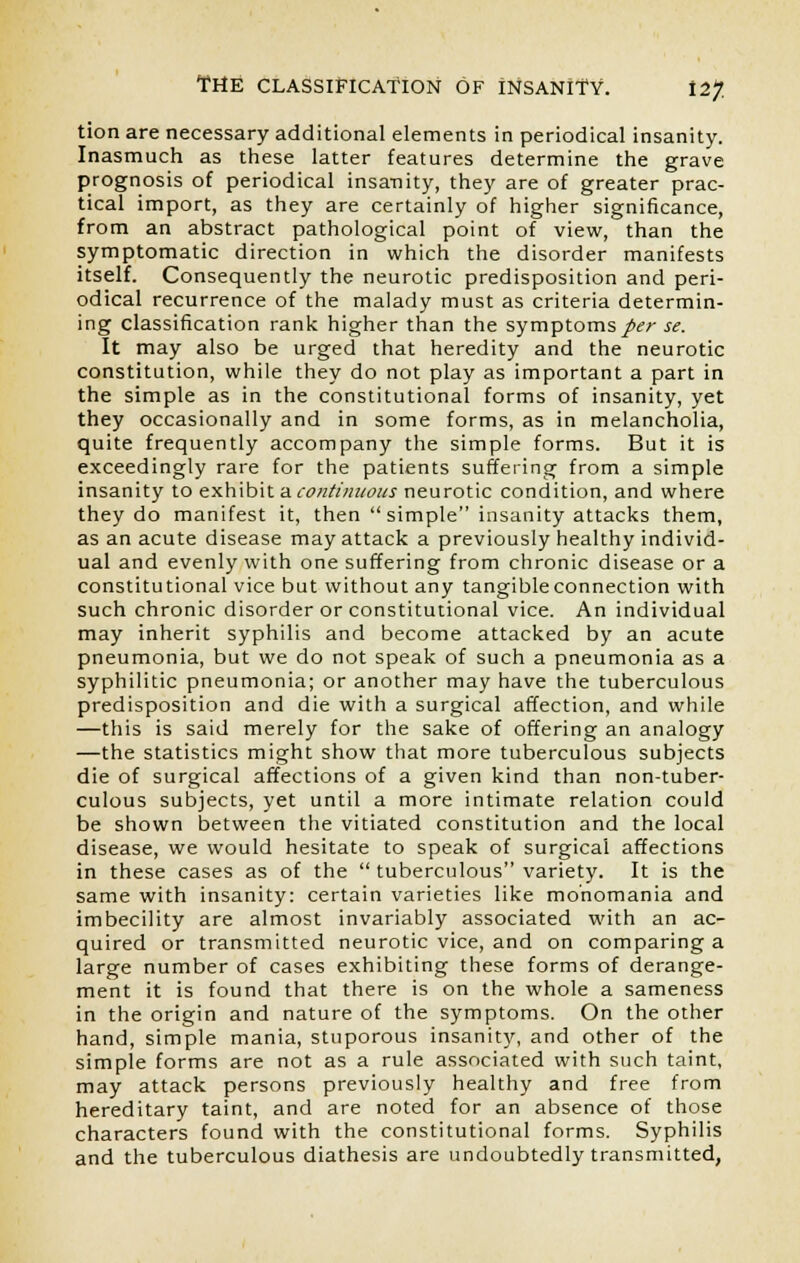 tion are necessary additional elements in periodical insanity. Inasmuch as these latter features determine the grave prognosis of periodical insanity, they are of greater prac- tical import, as they are certainly of higher significance, from an abstract pathological point of view, than the symptomatic direction in which the disorder manifests itself. Consequently the neurotic predisposition and peri- odical recurrence of the malady must as criteria determin- ing classification rank higher than the symptoms per se. It may also be urged that heredity and the neurotic constitution, while they do not play as important a part in the simple as in the constitutional forms of insanity, yet they occasionally and in some forms, as in melancholia, quite frequently accompany the simple forms. But it is exceedingly rare for the patients suffering from a simple insanity to exhibit a continuous neurotic condition, and where they do manifest it, then  simple insanity attacks them, as an acute disease may attack a previously healthy individ- ual and evenly with one suffering from chronic disease or a constitutional vice but without any tangible connection with such chronic disorder or constitutional vice. An individual may inherit syphilis and become attacked by an acute pneumonia, but we do not speak of such a pneumonia as a syphilitic pneumonia; or another may have the tuberculous predisposition and die with a surgical affection, and while —this is said merely for the sake of offering an analogy —the statistics might show that more tuberculous subjects die of surgical affections of a given kind than non-tuber- culous subjects, yet until a more intimate relation could be shown between the vitiated constitution and the local disease, we would hesitate to speak of surgical affections in these cases as of the  tuberculous variety. It is the same with insanity: certain varieties like monomania and imbecility are almost invariably associated with an ac- quired or transmitted neurotic vice, and on comparing a large number of cases exhibiting these forms of derange- ment it is found that there is on the whole a sameness in the origin and nature of the symptoms. On the other hand, simple mania, stuporous insanity, and other of the simple forms are not as a rule associated with such taint, may attack persons previously healthy and free from hereditary taint, and are noted for an absence of those characters found with the constitutional forms. Syphilis and the tuberculous diathesis are undoubtedly transmitted,