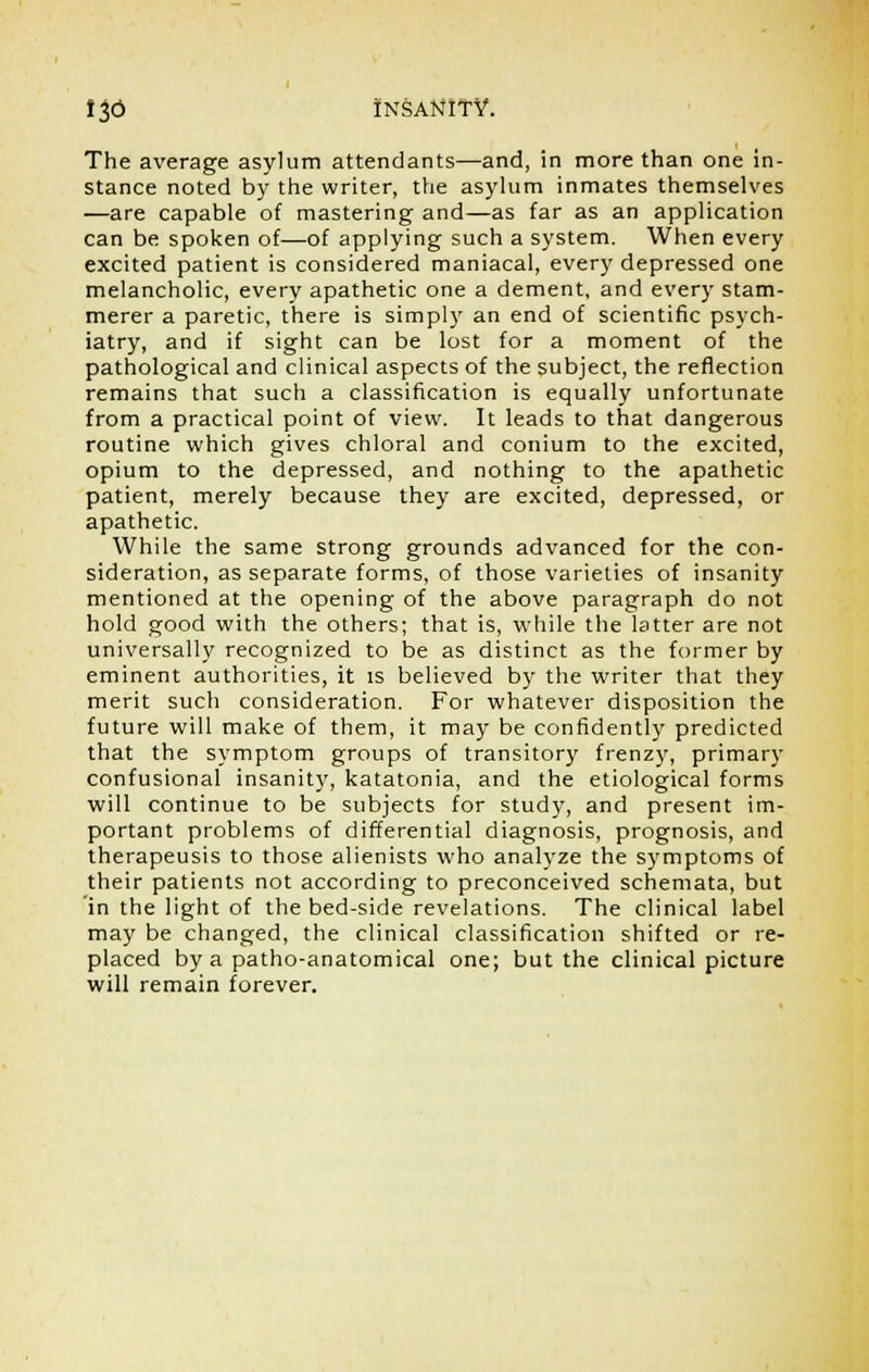 The average asylum attendants—and, in more than one in- stance noted by the writer, the asylum inmates themselves —are capable of mastering and—as far as an application can be spoken of—of applying such a system. When every excited patient is considered maniacal, every depressed one melancholic, every apathetic one a dement, and every stam- merer a paretic, there is simply an end of scientific psych- iatry, and if sight can be lost for a moment of the pathological and clinical aspects of the subject, the reflection remains that such a classification is equally unfortunate from a practical point of view. It leads to that dangerous routine which gives chloral and conium to the excited, opium to the depressed, and nothing to the apathetic patient, merely because they are excited, depressed, or apathetic. While the same strong grounds advanced for the con- sideration, as separate forms, of those varieties of insanity mentioned at the opening of the above paragraph do not hold good with the others; that is, while the latter are not universally recognized to be as distinct as the former by eminent authorities, it is believed by the writer that they merit such consideration. For whatever disposition the future will make of them, it may be confidently predicted that the symptom groups of transitory frenzy, primary confusional insanity, katatonia, and the etiological forms will continue to be subjects for study, and present im- portant problems of differential diagnosis, prognosis, and therapeusis to those alienists who analyze the symptoms of their patients not according to preconceived schemata, but 'in the light of the bed-side revelations. The clinical label may be changed, the clinical classification shifted or re- placed by a patho-anatomical one; but the clinical picture will remain forever.