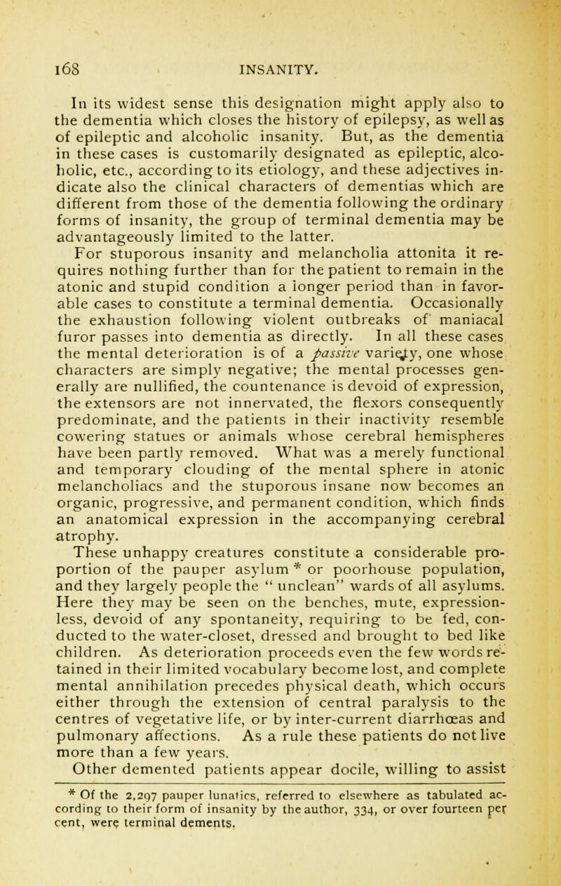 In its widest sense this designation might apply also to the dementia which closes the history of epilepsy, as well as of epileptic and alcoholic insanity. But, as the dementia in these cases is customarily designated as epileptic, alco- holic, etc., according to its etiology, and these adjectives in- dicate also the clinical characters of dementias which are different from those of the dementia following the ordinary forms of insanity, the group of terminal dementia may be advantageously limited to the latter. For stuporous insanity and melancholia attonita it re- quires nothing further than for the patient to remain in the atonic and stupid condition a longer period than in favor- able cases to constitute a terminal dementia. Occasionally the exhaustion following violent outbreaks of maniacal furor passes into dementia as directly. In all these cases the mental deterioration is of a passive varie/y, one whose characters are simply negative; the mental processes gen- erally are nullified, the countenance is devoid of expression, the extensors are not innervated, the flexors consequently predominate, and the patients in their inactivity resemble cowering statues or animals whose cerebral hemispheres have been partly removed. What was a merely functional and temporary clouding of the mental sphere in atonic melancholiacs and the stuporous insane now becomes an organic, progressive, and permanent condition, which finds an anatomical expression in the accompanying cerebral atrophy. These unhappy creatures constitute a considerable pro- portion of the pauper asylum * or poorhouse population, and they largely people the  unclean wards of all asylums. Here they may be seen on the benches, mute, expression- less, devoid of any spontaneity, requiring to be fed, con- ducted to the water-closet, dressed and brought to bed like children. As deterioration proceeds even the few words re- tained in their limited vocabulary become lost, and complete mental annihilation precedes physical death, which occurs either through the extension of central paralysis to the centres of vegetative life, or by inter-current diarrhoeas and pulmonary affections. As a rule these patients do not live more than a few years. Other demented patients appear docile, willing to assist * Of the 2,297 pauper lunatics, referred to elsewhere as tabulated ac- cording to their form of insanity by the author, 334, or over fourteen per cent, were terminal dements,