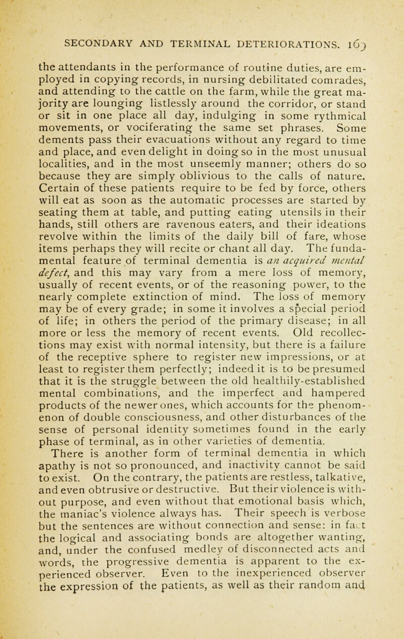 the attendants in the performance of routine duties, are em- ployed in copying records, in nursing debilitated comrades, and attending to the cattle on the farm, while the great ma- jority are lounging listlessly around the corridor, or stand or sit in one place all day, indulging in some rythmical movements, or vociferating the same set phrases. Some dements pass their evacuations without any regard to time and place, and even delight in doing so in the most unusual localities, and in the most unseemly manner; others do so because they are simply oblivious to the calls of nature. Certain of these patients require to be fed by force, others will eat as soon as the automatic processes are started by seating them at table, and putting eating utensils in their hands, still others are ravenous eaters, and their ideations revolve within the limits of the daily bill of fare, whose items perhaps they will recite or chant all day. The funda- mental feature of terminal dementia is an acquired mental defect, and this may vary from a mere loss of memory, usually of recent events, or of the reasoning power, to the nearly complete extinction of mind. The loss of memory may be of every grade; in some it involves a special period of life; in others the period of the primary disease; in all more or less the memory of recent events. Old recollec- tions may exist with normal intensity, but there is a failure of the receptive sphere to register new impressions, or at least to register them perfectly; indeed it is to be presumed that it is the struggle between the old healthily-established mental combinations, and the imperfect and hampered products of the newer ones, which accounts for the phenom- enon of double consciousness, and other disturbances of the sense of personal identity sometimes found in the early phase of terminal, as in other varieties of dementia. There is another form of terminal dementia in which apathy is not so pronounced, and inactivity cannot be said to exist. On the contrary, the patients are restless, talkative, and even obtrusive or destructive. But their violence is with- out purpose, and even without that emotional basis which, the maniac's violence always has. Their speech is verbose but the sentences are without connection and sense: in fa. t the logical and associating bonds are altogether wanting, and, under the confused medley of disconnected acts and words, the progressive dementia is apparent to the ex- perienced observer. Even to the inexperienced observer the expression of the patients, as well as their random and