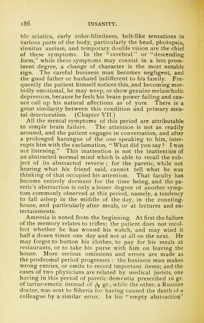 ble sciatica, early color-blindness, belt-like sensations in various parts of the body, particularly the head, photopsia, tinnitus aurium, and temporary double vision are the chief of these symptoms. In the cerebral or descending form, while these symptoms may coexist in a less prom- inent degree, a change of character is the most notable sign. The careful business man becomes negligent, and the good father or husband indifferent to his family. Fre- quently the patient himself notices this, and becoming mor- bidly emotional, he may weep, or show genuine melancholic depression, because he feels his brain power failing and can- not call up his natural affections as of yore. There is a great similarity between this condition and primary men- tal deterioration. (Chapter VII.) All the mental symptoms of this period are attributable to simple brain failure. The attention is not as readily aroused, and the patient engages in conversation, and after a prolonged harangue of the one speaking to him, inter- rupts him with the exclamation,  What did you say ? I was not listening. This inattention is not the inattention of an abstracted normal mind which is able to recall the sub- ject of its abstracted reverie ; for the paretic, while not hearing what his friend said, cannot tell what he was thinking of that occupied his attention. That faculty has become entirely dormant for the time being, and the pa- retic's abstraction is only a lesser degree of another symp- tom commonly observed at this period, namely, a tendency to fall asleep in the middle of the day, in the counting- house, and particularly after meals, or at lectures and en- tertainments. Amnesia is noted from the beginning. At first the failure of the memory relates to trifles; the patient does not recol- lect whether he has wound his watch, and may wind it half a dozen times one day and not at all on the next. He may forget to button his clothes, to pay for his meals at restaurants, or to take his purse with him on leaving the house. More serious omissions and errors are made as the prodromal period progresses : the business man makes wrong entries, or omits to record important items; and the cases of two physicians are related by medical jurists, one having in this period of paretic dementia prescribed 16 gr. of tartar-emetic instead of -^ gr., while the other, a Russian doctor, was sent to Siberia for having caused the death of a colleague by a similar error. In his empty abstraction