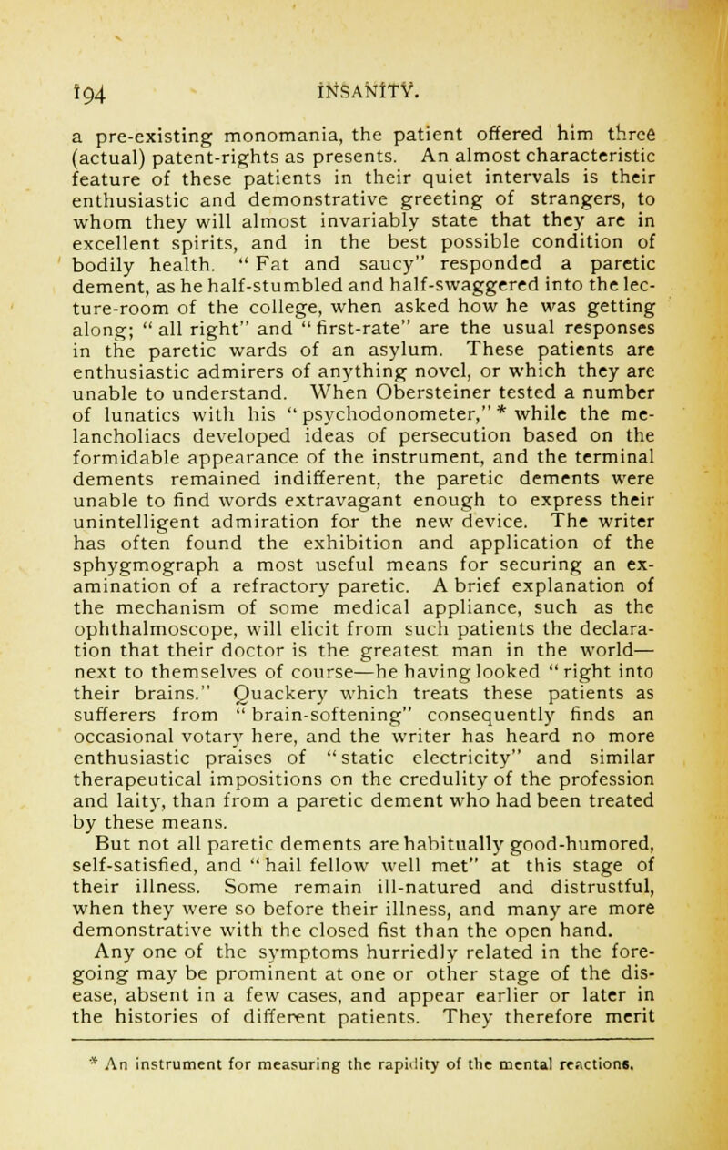 i$4 irtSANiTV. a pre-existing monomania, the patient offered him three (actual) patent-rights as presents. An almost characteristic feature of these patients in their quiet intervals is their enthusiastic and demonstrative greeting of strangers, to whom they will almost invariably state that they are in excellent spirits, and in the best possible condition of bodily health.  Fat and saucy responded a paretic dement, as he half-stumbled and half-swaggered into the lec- ture-room of the college, when asked how he was getting along; all right and first-rate are the usual responses in the paretic wards of an asylum. These patients are enthusiastic admirers of anything novel, or which they are unable to understand. When Obersteiner tested a number of lunatics with his  psychodonometer, * while the me- lancholiacs developed ideas of persecution based on the formidable appearance of the instrument, and the terminal dements remained indifferent, the paretic dements were unable to find words extravagant enough to express their unintelligent admiration for the new device. The writer has often found the exhibition and application of the sphygmograph a most useful means for securing an ex- amination of a refractory paretic. A brief explanation of the mechanism of some medical appliance, such as the ophthalmoscope, will elicit from such patients the declara- tion that their doctor is the greatest man in the world— next to themselves of course—he having looked right into their brains. Quackery which treats these patients as sufferers from  brain-softening consequently finds an occasional votary here, and the writer has heard no more enthusiastic praises of static electricity and similar therapeutical impositions on the credulity of the profession and laity, than from a paretic dement who had been treated by these means. But not all paretic dements are habitually good-humored, self-satisfied, and  hail fellow well met at this stage of their illness. Some remain ill-natured and distrustful, when they were so before their illness, and many are more demonstrative with the closed fist than the open hand. Any one of the symptoms hurriedly related in the fore- going may be prominent at one or other stage of the dis- ease, absent in a few cases, and appear earlier or later in the histories of different patients. They therefore merit * An instrument for measuring the rapidity of the mental reactions.