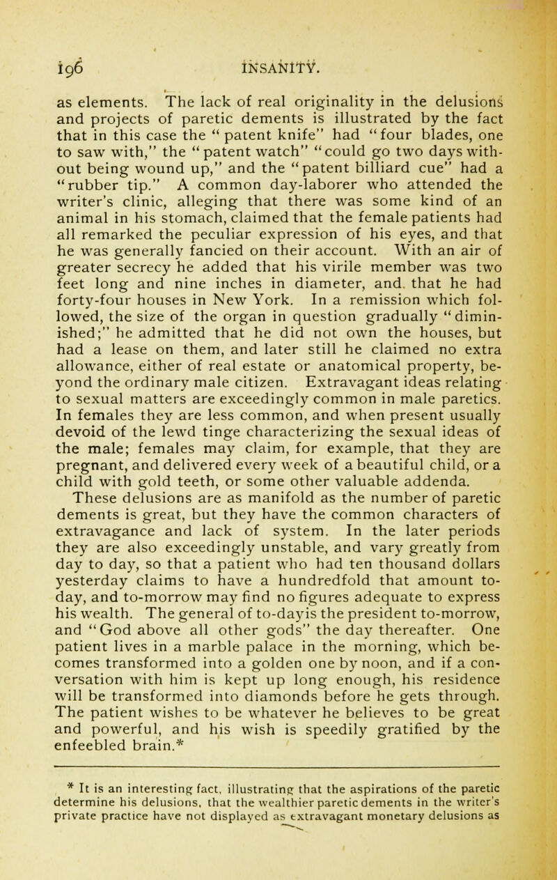 as elements. The lack of real originality in the delusions and projects of paretic dements is illustrated by the fact that in this case the  patent knife had  four blades, one to saw with, the  patent watch could go two days with- out being wound up, and the patent billiard cue had a rubber tip. A common day-laborer who attended the writer's clinic, alleging that there was some kind of an animal in his stomach, claimed that the female patients had all remarked the peculiar expression of his eyes, and that he was generally fancied on their account. With an air of greater secrecy he added that his virile member was two feet long and nine inches in diameter, and that he had forty-four houses in New York. In a remission which fol- lowed, the size of the organ in question gradually dimin- ished; he admitted that he did not own the houses, but had a lease on them, and later still he claimed no extra allowance, either of real estate or anatomical property, be- yond the ordinary male citizen. Extravagant ideas relating to sexual matters are exceedingly common in male paretics. In females they are less common, and when present usually devoid of the lewd tinge characterizing the sexual ideas of the male; females may claim, for example, that they are pregnant, and delivered every week of a beautiful child, or a child with gold teeth, or some other valuable addenda. These delusions are as manifold as the number of paretic dements is great, but they have the common characters of extravagance and lack of system. In the later periods they are also exceedingly unstable, and vary greatly from day to day, so that a patient who had ten thousand dollars yesterday claims to have a hundredfold that amount to- day, and to-morrow may find no figures adequate to express his wealth. The general of to-dayis the president to-morrow, and God above all other gods the day thereafter. One patient lives in a marble palace in the morning, which be- comes transformed into a golden one by noon, and if a con- versation with him is kept up long enough, his residence will be transformed into diamonds before he gets through. The patient wishes to be whatever he believes to be great and powerful, and his wish is speedily gratified by the enfeebled brain.* * It is an interesting fact, illustrating that the aspirations of the paretic determine his delusions, that the wealthier paretic dements in the writer's private practice have not displayed as extravagant monetary delusions as