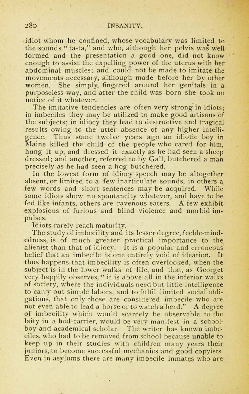 idiot whom he confined, whose vocabulary was limited to the sounds  ta-ta, and who, although her pelvis was well formed and the presentation a good one, did not know enough to assist the expelling power of the uterus with her abdominal muscles; and could not be made to imitate the movements necessary, although made before her by other women. She simply, fingered around her genitals in a purposeless way, and after the child was born she took no notice of it whatever. The imitative tendencies are often very strong in idiots; in imbeciles they may be utilized to make good artisans of the subjects; in idiocy they lead to destructive and tragical results owing to the utter absence of any higher intelli- gence. Thus some twelve years ago an idiotic boy in Maine killed the child of the people who cared for him, hung it up, and dressed it exactly as he had seen a sheep dressed; and another, referred to by Gall, butchered a man precisely as he had seen a hog butchered. In the lowest form of idiocy speech may be altogether absent, or limited to a few inarticulate sounds, in others a few words and short sentences may be acquired. While some idiots show no spontaneity whatever, and have to be fed like infants, others are ravenous eaters. A few exhibit explosions of furious and blind violence and morbid im- pulses. Idiots rarely reach maturity. The study of imbecility and its lesser degree, feeble-mind- edness, is of much greater practical importance to the alienist than that of idiocy. It is a popular and erroneous belief that an imbecile is one entirely void of ideation. It thus happens that imbecility is often overlooked, when the subject is in the lower walks of life, and that, as Georget very happily observes,  it is above all in the inferior walks of society, where the individuals need but little intelligence to carry out simple labors, and to fulfil limited social obli- gations, that only those are considered imbecile who are not even able to lead a horse or to watch a herd. A degree of imbecility which would scarcely be observable to the laity in a hod-carrier, would be very manifest in a school- boy and academical scholar. The writer has known imbe- ciles, who had to be removed from school because unable to keep up in their studies with children many years their juniors, to become successful mechanics and good copyists. Even in asylums there are many imbecile inmates who are