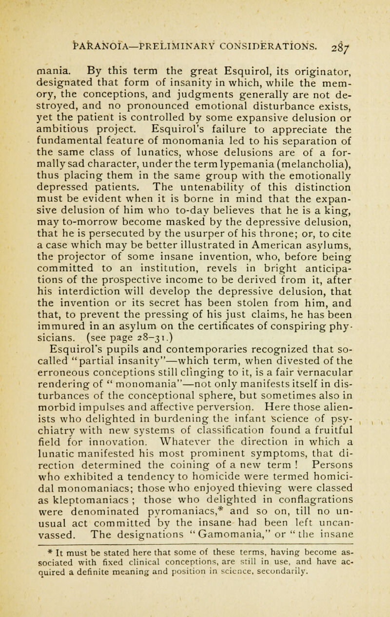 mania. By this term the great Esquirol, its originator, designated that form of insanity in which, while the mem- ory, the conceptions, and judgments generally are not de- stroyed, and no pronounced emotional disturbance exists, yet the patient is controlled by some expansive delusion or ambitious project. Esquirol's failure to appreciate the fundamental feature of monomania led to his separation of the same class of lunatics, whose delusions are of a for- mally sad character, under the term lypemania (melancholia), thus placing them in the same group with the emotionally depressed patients. The untenability of this distinction must be evident when it is borne in mind that the expan- sive delusion of him who to-day believes that he is a king, may to-morrow become masked by the depressive delusion, that he is persecuted by the usurper of his throne; or, to cite a case which may be better illustrated in American asylums, the projector of some insane invention, who, before being committed to an institution, revels in bright anticipa- tions of the prospective income to be derived from it, after his interdiction will develop the depressive delusion, that the invention or its secret has been stolen from him, and that, to prevent the pressing of his just claims, he has been immured in an asylum on the certificates of conspiring phy- sicians, (see page 28-31.) Esquirol's pupils and contemporaries recognized that so- called partial insanity—which term, when divested of the erroneous conceptions still clinging to it, is a fair vernacular rendering of  monomania—not only manifests itself in dis- turbances of the conceptional sphere, but sometimes also in morbid impulses and affective perversion. Here those alien- ists who delighted in burdening the infant Science of psy- chiatry with new systems of classification found a fruitful field for innovation. Whatever the direction in which a lunatic manifested his most prominent symptoms, that di- rection determined the coining of a new term ! Persons who exhibited a tendency to homicide were termed homici- dal monomaniacs; those who enjoyed thieving were classed as kleptomaniacs ; those who delighted in conflagrations were denominated pyromaniacs,* and so on, till no un- usual act committed by the insane had been left uncan- vassed. The designations  Gamomania, or  the insane * It must be stated here that some of these terms, having become as- sociated with fixed clinical conceptions, are still in use, and have ac- ouired a definite meaning and position in science, secondarily.